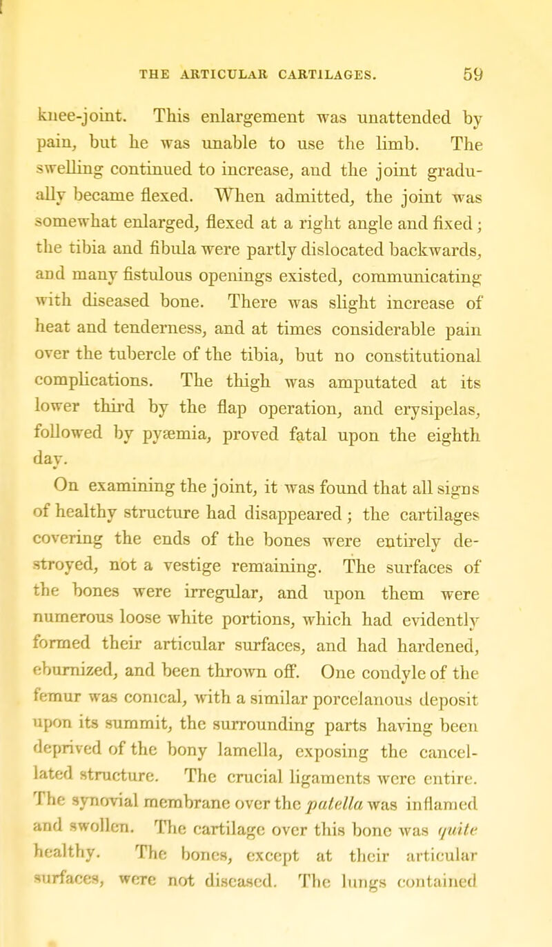 knee-joint. This enlargement was unattended by pain, but be was unable to use the limb. The swelling continued to increase, and the joint gradu- ally became flexed. When admitted, the joint was somewhat enlarged, flexed at a right angle and fixed; the tibia and fibula were partly dislocated backwards, and many fistulous openings existed, communicating with diseased bone. There was slight increase of heat and tenderness, and at times considerable pain over the tubercle of the tibia, but no constitutional complications. The thigh was amputated at its lower thii'd by the flap operation, and erysipelas, followed by pysemia, proA^ed fatal upon the eighth day. On examining the joint, it was found that all signs of healthy structure had disappeared ; the cartilages covering the ends of the bones were entirely de- stroyed, not a vestige remaining. The surfaces of the bones were irregular, and upon them were numerous loose white portions, which had evidently formed their articular surfaces, and had hardened, ebumized, and been thro^vn off. One condyle of the femur was conical, with a similar porcelanous deposit upon its summit, the surrounding parts having been deprived of the bony lamella, exposing the cancel- lated structure. The crucial ligaments were entire. The synovial membrane over the patella was inflamed and swollen. The cartilage over this bone was quite healthy. The bones, except at their articular surfaces, were not diseased. The lungs contained