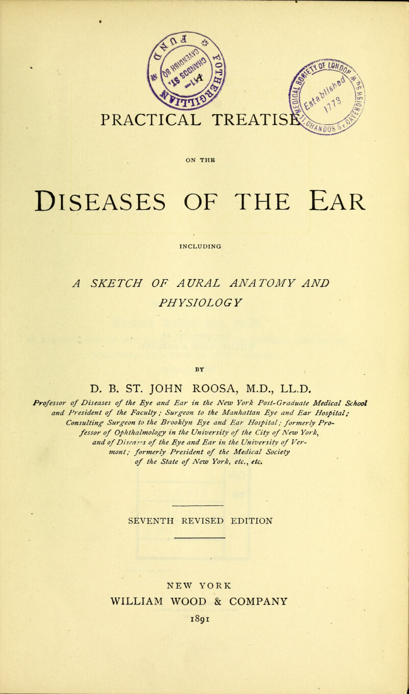 ON THE Diseases of the Ear A SKETCH OF AURAL ANATOMY AND PHYSIOLOGY BY D. B. ST. JOHN ROOSA, M.D., LL.D. Professor of Diseases of the Eye and Ear in the New York Post-Graduate Medical School and President of the Faculty ; Surgeon to the Manhattan Eye and Ear Hospital; Consulting Surgeon to the Brooklyn Eye a?zd Ear Hospital; formerly Pro- fessor of Ophthalmology in the University of the City of New York, and of DisraF''s of the Eye and Ear in the University of Ver- mont; foi'merly President of the Medical Society of the State of New York, etc,, etc. SEVENTH REVISED EDITION NEW YORK WILLIAM WOOD & COMPANY 1891