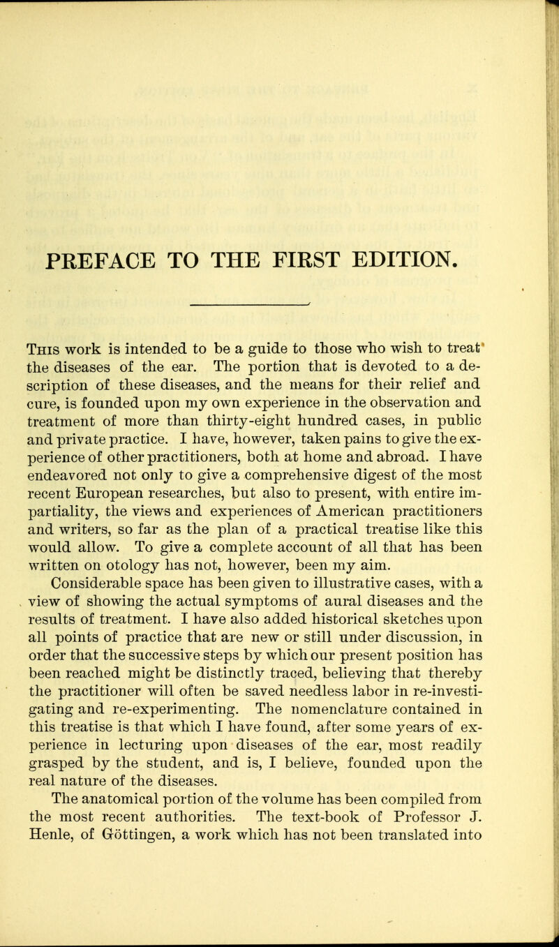 This work is intended to be a guide to those who wish to treat the diseases of the ear. The portion that is devoted to a de- scription of these diseases, and the means for their relief and cure, is founded upon my own experience in the observation and treatment of more than thirty-eight hundred cases, in public and private practice. I have, however, taken pains to give the ex- perience of other practitioners, both at home and abroad. I have endeavored not only to give a comprehensive digest of the most recent European researches, but also to present, with entire im- partiality, the views and experiences of American practitioners and writers, so far as the plan of a practical treatise like this would allow. To give a complete account of all that has been written on otology has not, however, been my aim. Considerable space has been given to illustrative cases, with a view of showing the actual symptoms of aural diseases and the results of treatment. I have also added historical sketches upon all points of practice that are new or still under discussion, in order that the successive steps by which our present position has been reached might be distinctly traced, believing that thereby the practitioner will often be saved needless labor in re-investi- gating and re-experimenting. The nomenclature contained in this treatise is that which I have found, after some years of ex- perience in lecturing upon diseases of the ear, most readily grasped by the student, and is, I believe, founded upon the real nature of the diseases. The anatomical portion of the volume has been compiled from the most recent authorities. The text-book of Professor J. Henle, of Gottingen, a work which has not been translated into