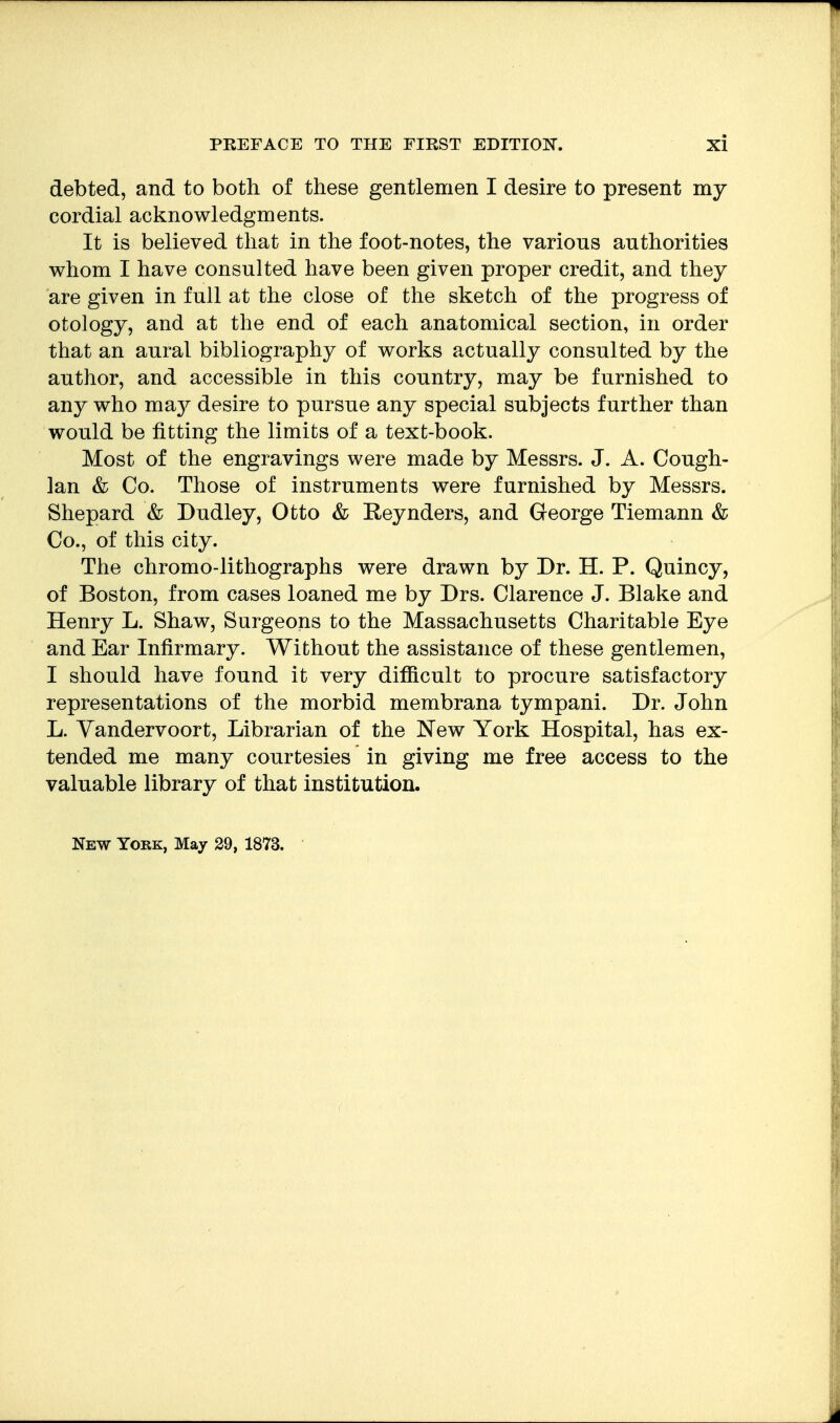 debted, and to both of these gentlemen I desire to present my cordial acknowledgments. It is believed that in the foot-notes, the various authorities whom I have consulted have been given proper credit, and they are given in full at the close of the sketch of the progress of otology, and at the end of each anatomical section, in order that an aural bibliography of works actually consulted by the author, and accessible in this country, may be furnished to any who ma}^ desire to pursue any special subjects further than would be fitting the limits of a text-book. Most of the engravings were made by Messrs. J. A. Cough- Ian & Co. Those of instruments were furnished by Messrs. Shepard & Dudley, Otto & Reynders, and George Tiemann & Co., of this city. The chromo-lithographs were drawn by Dr. H. P. Quincy, of Boston, from cases loaned me by Drs. Clarence J. Blake and Henry L. Shaw, Surgeons to the Massachusetts Charitable Eye and Ear Infirmary. Without the assistance of these gentlemen, I should have found it very difficult to procure satisfactory representations of the morbid membrana tympani. Dr. John L. Yandervoort, Librarian of the New York Hospital, has ex- tended me many courtesies in giving me free access to the valuable library of that institution.