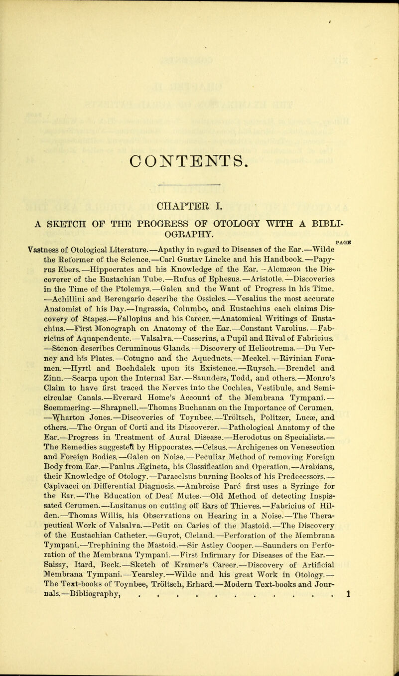CONTENTS. CHAPTER 1. A SKETCH OF THE PEOGEESS OF OTOLOGY WITH A BIBLI- OGEAPHY. PAGB Vastness of Otological Literature.—Apathy in regard to Diseases of the Ear.—Wilde the Reformer of the Science.—Carl Gustav Lincke and his Handbook.—Papy- rus Ebers.—Hippocrates and his Knowledge of the Ear. -Alcmseon the Dis- coverer of the Eustachian Tube.—Rufus of Ephesus.—Aristotle.—Discoveries in the Time of the Ptolemys.—Galen and the Want of Progress in his Time. ■—Achillini and Berengario describe the Ossicles.—Vesalius the most accurate Anatomist of his Day.—Ingrassia, Columbo, and Eustachius each claims Dis- covery of Stapes.—Fallopius and his Career.—Anatomical Writings of Eusta- chius.—First Monograph on Anatomy of the Ear.—Constant Varolius.—Fab- ricius of Aquapendente.—Valsalva.—Casserius, a Pupil and Rival of Fabricius. —Stenon describes Ceruminous Glands. —Discovery of Helicotrema. —Du Ver- ney and his Plates.—Cotugno and the Aqueducts.—Meckel.-i-Rivinian Fora- men.—Hyrtl and Bochdalek upon its Existence.—Ruysch.—Brendel and Zinn.—Scarpa upon the Internal Ear.—Saunders, Todd, and others.—Monro's Claim to have first traced the Nerves into the Cochlea, Vestibule, and Semi- circular Canals.—Everard Home's Account of the Membrana Tympani.— Soemmering.—Shrapnell.—Thomas Buchanan on the Importance of Cerumen. —Wharton Jones.—Discoveries of Toynbee.—Troltsch, Politzer, Lucse, and others.—The Organ of Corti and its Discoverer.—Pathological Anatomy of the Ear.—Progress in Treatment of Aural Disease.—Herodotus on Specialists.— The Remedies suggesteQ. by Hippocrates.—Celsus.—Archigenes on Venesection and Foreign Bodies.—Galen on Noise.—Peculiar Method of removing Foreign Body from Ear.—Paulus .J^gineta, his Classification and Operation.—Arabians, their Knowledge of Otology.—Paracelsus burning Books of his Predecessors.— Capivacci on Differential Diagnosis.—Ambroise Pare first uses a Syringe for the Ear.—The Education of Deaf Mutes.—Old Method of detecting Inspis- sated Cerumen.—Lusitanus on cutting off Ears of Thieves.—Fabricius of Hil- den.—Thomas Willis, his Observations on Hearing in a Noise.—The Thera- peutical Work of Valsalva.—Petit on Caries of the Mastoid.—The Discovery of the Eustachian Catheter.—Guyot, Cleland.—Perforation of the Membrana Tympani.—Trephining the Mastoid.—Sir Astley Cooper.—Saunders on Perfo- ration of the Membrana Tympani.—First Infirmary for Diseases of the Ear.— Saissy, Itard, Beck.—Sketch of Kramer's Career.—Discovery of Artificial Membrana Tympani.—Yearsley.—Wilde and his great Work in Otology.— The Text-books of Toynbee, Troltsch, Erhard.—Modern Text-books and Jour- nals.—Bibliography, 1