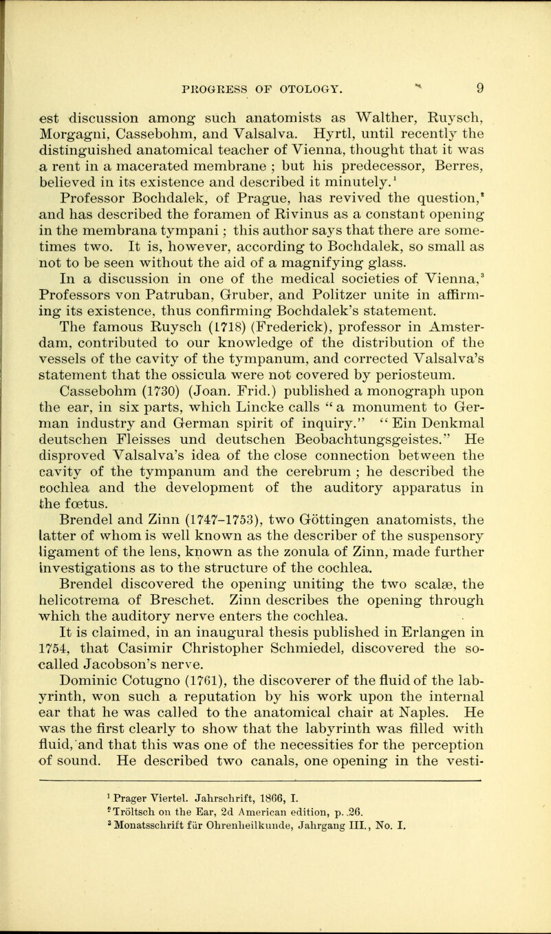 est discussion among such anatomists as Walther, Ruysch, Morgagni, Cassebohm, and Valsalva. Hyrtl, until recently the distinguished anatomical teacher of Vienna, thought that it was a rent in a macerated membrane ; but his predecessor, Berres, believed in its existence and described it minutely/ Professor Bochdalek, of Prague, has revived the question,* and has described the foramen of Rivinus as a constant opening in the membrana tympani; this author says that there are some- times two. It is, however, according to Bochdalek, so small as not to be seen without the aid of a magnifying glass. In a discussion in one of the medical societies of Vienna,' Professors von Patruban, Gruber, and Politzer unite in affirm- ing its existence, thus confirming Bochdalek's statement. The famous Ruysch (1718) (Frederick), professor in Amster- dam, contributed to our knowledge of the distribution of the vessels of the cavity of the tympanum, and corrected Valsalva's statement that the ossicula were not covered by periosteum. Cassebohm (1730) (Joan. Frid.) published a monograph upon the ear, in six parts, which Lincke calls  a monument to Ger- man industry and German spirit of inquiry. ^'EinDenkmal deutschen Fleisses und deutschen Beobachtungsgeistes. He disproved Valsalva's idea of the close connection between the cavity of the tympanum and the cerebrum ; he described the cochlea and the development of the auditory apparatus in the foetus. Brendel and Zinn (1747-1753), two Gottingen anatomists, the latter of whom is well known as the describer of the suspensory ligament of the lens, known as the zonula of Zinn, made further investigations as to the structure of the cochlea. Brendel discovered the opening uniting the two scalse, the helicotrema of Breschet. Zinn describes the opening through which the auditory nerve enters the cochlea. It is claimed, in an inaugural thesis published in Erlangen in 1754, that Casimir Christopher Schmiedel, discovered the so- called Jacobson's nerve. Dominic Cotugno (1761), the discoverer of the fluid of the lab- yrinth, won such a reputation by his work upon the internal ear that he was called to the anatomical chair at Naples. He was the first clearly to show that the labj^rinth was filled with fluid, and that this was one of the necessities for the perception of sound. He described two canals, one opening in the vesti- 1 Prager Viertel. Jahrschrift, 1866, I. ^Troltsch on the Ear, 2d American edition, p. .26. 2Monatssclirift fiir Ohrenlieilkunde, Jalirgang III., No, I.