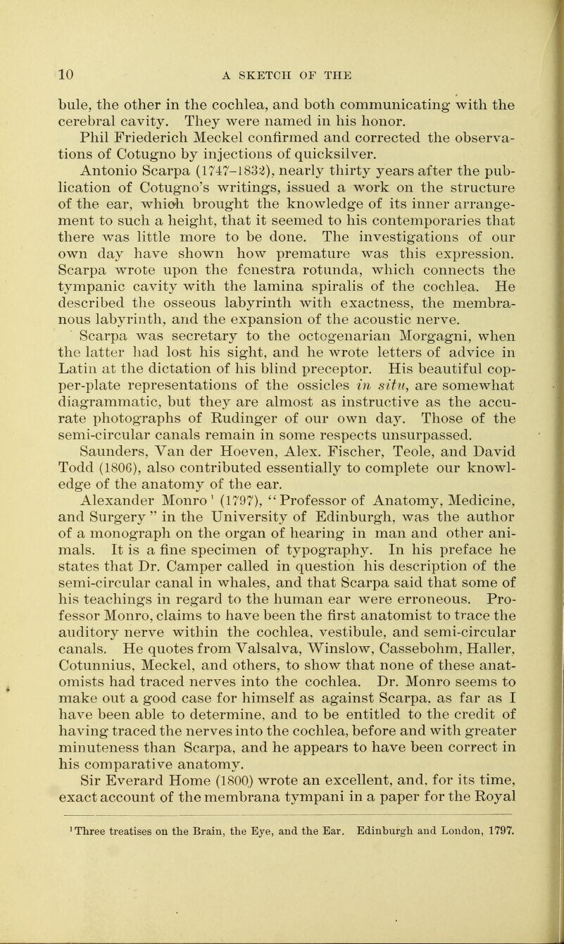 bule, the other in the cochlea, and both communicating with the cerebral cavity. They were named in his honor. Phil Friederich Meckel confirmed and corrected the observa- tions of Cotugno by injections of quicksilver. Antonio Scarpa (1747-1832), nearly thirty years after the pub- lication of Cotugno's writings, issued a work on the structure of the ear, whioh brought the knowledge of its inner arrange- ment to such a height, that it seemed to his contemporaries that there was little more to be done. The investigations of our own day have shown how premature was this expression. Scarpa wrote upon the fenestra rotunda, which connects the tympanic cavity with the lamina spiralis of the cochlea. He described the osseous labyrinth with exactness, the membra.- nous labyrinth, and the expansion of the acoustic nerve, Scarpa was secretary to the octogenarian Morgagni, when the latter had lost his sight, and he wrote letters of advice in Latin at the dictation of his blind preceptor. His beautiful cop- per-plate representations of the ossicles in situ, are somewhat diagrammatic, but they are almost as instructive as the accu- rate photographs of Rudinger of our own day. Those of the semi-circular canals remain in some respects unsurpassed. Saunders, Van der Hoeven, Alex. Fischer, Teole, and David Todd (1806), also contributed essentially to complete our knowl- edge of the anatomy of the ear. Alexander Monro ^ (1797), Professor of Anatomy, Medicine, and Surgery  in the University of Edinburgh, was the author of a monograph on the organ of hearing in man and other ani- mals. It is a fine specimen of typography. In his preface he states that Dr. Camper called in question his description of the semi-circular canal in whales, and that Scarpa said that some of his teachings in regard to the human ear were erroneous. Pro- fessor Monro, claims to have been the first anatomist to trace the auditory nerve within the cochlea, vestibule, and semi-circular canals. He quotes from Valsalva, Winslow, Cassebohm, Haller, Cotunnius, Meckel, and others, to show that none of these anat- omists had traced nerves into the cochlea. Dr. Monro seems to make out a good case for himself as against Scarpa, as far as I have been able to determine, and to be entitled to the credit of having traced the nerves into the cochlea, before and with greater minuteness than Scarpa, and he appears to have been correct in his comparative anatomy. Sir Everard Home (1800) wrote an excellent, and, for its time, exact account of the membrana tympani in a paper for the Royal 'Three treatises on the Brain, the Eye, and the Ear. Edinburgh and London, 1797,