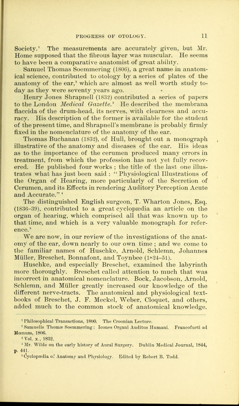 Society.' The measurements are accurately given, but Mr. Home supposed that the fibrous layer was muscular. He seems to have been a comparative anatomist of great ability. Samuel Thomas Soemmering (180G), a great name in ana,tom- ical science, contributed to otology by a series of plates of the anatomy of the ear, which are almost as well worth study to- day as they were seventy years ago. Henry Jones Shrapnell (1832) contributed a series of papers to the London Medical Gazette.^ He described the membrana flaccida of the drum-head, its nerves, with clearness and accu- racy. His description of the former is available for the student of the present time, and Shrapnell's membrane is probably firmly fixed in the nomenclature of the anatomy of the ear. Thomas Buchanan (183;3), of Hull, brought out a monograph illustrative of the anatomy and diseases of the ear. His ideas as to the importance of the cerumen produced many errors in treatment, from which the profession has not yet fully recov- ered. He published four works ; the title of the last one illus- trates what has just been said :  Physiological Illustrations of the Organ of Hearing, more particularly of the Secretion of Cerumen, and its Effects in rendering Auditory Perception Acute and Accurate.  The distinguished English surgeon, T. Wharton Jones, Esq. (1836-39), contributed to a great cyclopaedia an article on the organ of hearing, which comprised all that was known up to that time, and which is a very valuable monograph for refer- ence. We are now, in our review of the investigations of the anat- omy of the ear, dowm nearly to our own time ; and we come to the familiar names of Huschke, Arnold, Schlemn, Johannes Miiller, Breschet, Bonnafont, and Toynbee (1^24-51). Huschke, and especially Breschet, examined the labyrinth more thoroughly. Breschet called attention to much that was incorrect in anatomical nomenclature. Bock, Jacobson, Arnold, Schlemn, and Miiller greatly increased our knowledge of the different nerve-tracts. The anatomical and physiological text- books of Breschet, J. F. Meckel, Weber, Cloquet, and others, added much to the common stock of anatomical knowledge. ^ PMlosophical Transactions, 1800. The Croonian Lecture. - Samuelis Thomse Soemmering : Icones Organi Auditus Humani. Francofurti ad Mcenum, 1806. =^ Vol. X., 1832. ^ Mr. Wilde on the early history of Anral Surgery. Dublin Medical Journal, 1844, p. 441. Cyclopaedia of Anatomy and Physiology. Edited by Robert E. Todd.