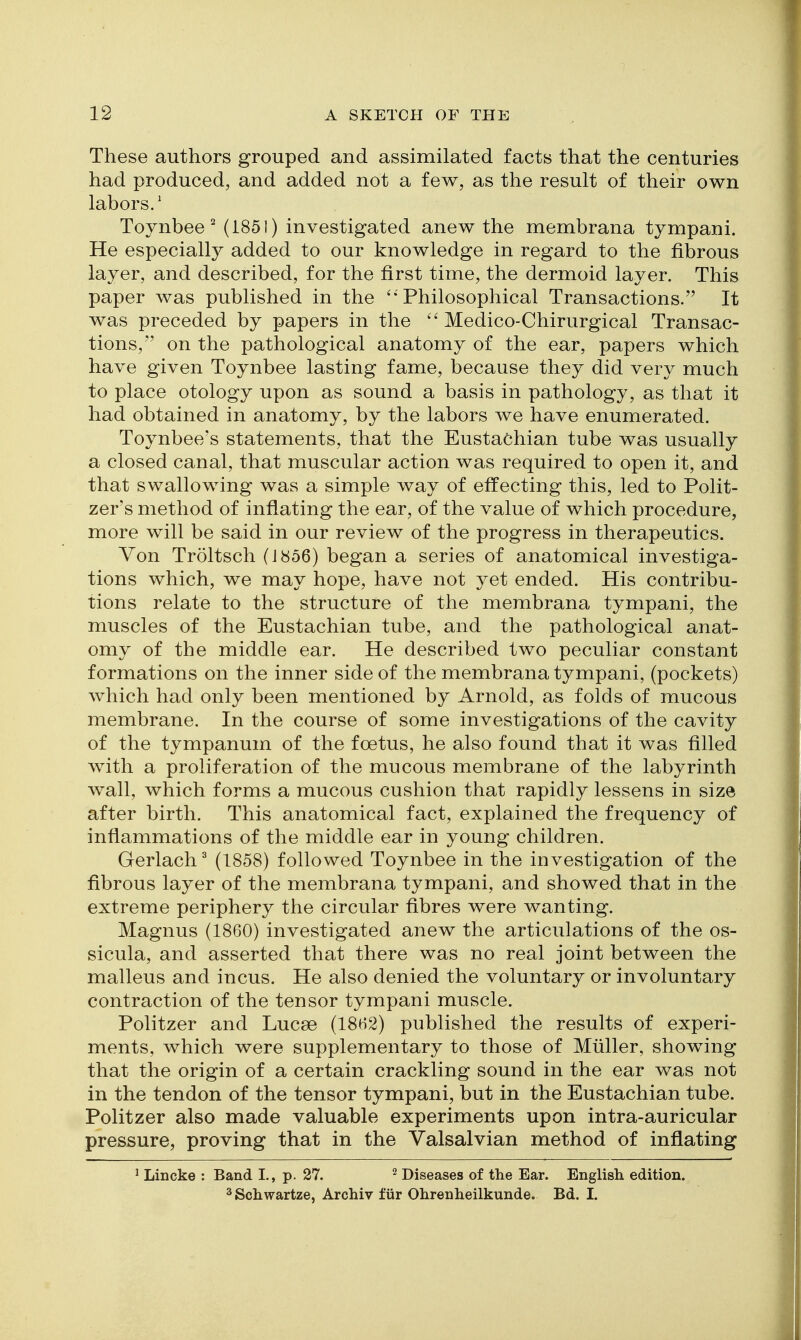 These authors grouped and assimilated facts that the centuries had produced, and added not a few, as the result of their own labors.' Toynbee ^ (1851) investigated anew the membrana tympani. He especially added to our knowledge in regard to the fibrous layer, and described, for the first time, the dermoid layer. This paper was published in the ''Philosophical Transactions. It was preceded by papers in the  Medico-Chirurgical Transac- tions, on the pathological anatomy of the ear, papers which have given Toynbee lasting fame, because they did very much to place otology upon as sound a basis in pathology, as that it had obtained in anatomy, by the labors we have enumerated. Toynbee's statements, that the Eustachian tube was usually a closed canal, that muscular action was required to open it, and that swallowing was a simple way of effecting this, led to Polit- zer's method of inflating the ear, of the value of which procedure, more will be said in our review of the progress in therapeutics. Von Troltsch (J856) began a series of anatomical investiga- tions which, we may hope, have not yet ended. His contribu- tions relate to the structure of the membrana tympani, the muscles of the Eustachian tube, and the pathological anat- omy of the middle ear. He described two peculiar constant formations on the inner side of the membrana tympani, (pockets) which had only been mentioned by Arnold, as folds of mucous membrane. In the course of some investigations of the cavity of the tympanum of the foetus, he also found that it was filled with a proliferation of the mucous membrane of the labyrinth wall, which forms a mucous cushion that rapidly lessens in size after birth. This anatomical fact, explained the frequency of inflammations of the middle ear in young children. Gerlach^ (1858) followed Toynbee in the investigation of the fibrous layer of the membrana tympani, and showed that in the extreme periphery the circular fibres were wanting. Magnus (1860) investigated anew the articulations of the os- sicula, and asserted that there was no real joint between the malleus and incus. He also denied the voluntary or involuntary contraction of the tensor tympani muscle. Politzer and Lucse (1862) published the results of experi- ments, which were supplementary to those of Miiller, showing that the origin of a certain crackling sound in the ear was not in the tendon of the tensor tympani, but in the Eustachian tube. Politzer also made valuable experiments upon intra-auricular pressure, proving that in the Yalsalvian method of inflating ^ Lincke : Band I., p. 27. ^ Diseases of the Ear. English edition. ^ Schwartze, Archiv tur Ohrenheilkunde. Bd. I.