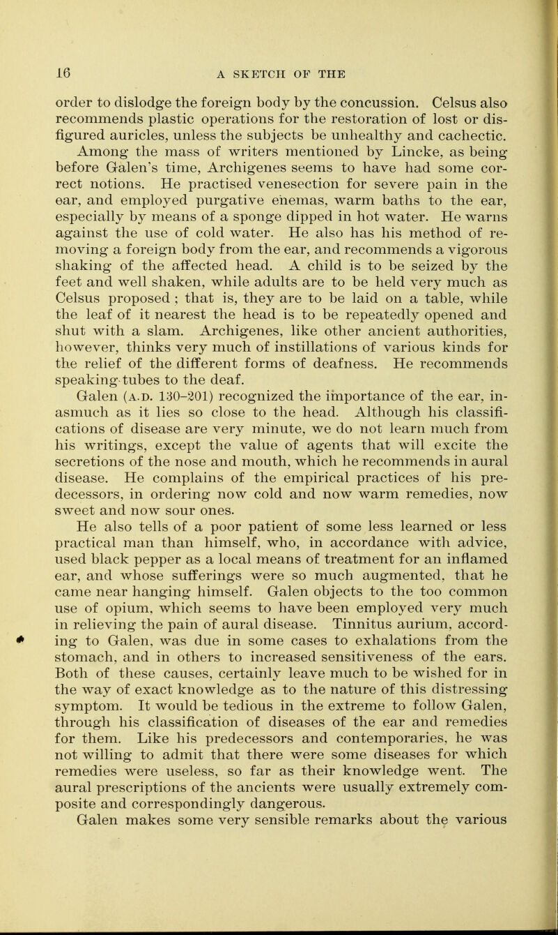 order to dislodge the foreign body by the concussion. Celsus also recommends plastic operations for the restoration of lost or dis- figured auricles, unless the subjects be unhealthy and cachectic. Among the mass of writers mentioned by Lincke, as being before Galen's time, Archigenes seems to have had some cor- rect notions. He practised venesection for severe pain in the ear, and employed purgative enemas, warm baths to the ear, especially by means of a sponge dipped in hot water. He warns against the use of cold water. He also has his method of re- moving a foreign body from the ear, and recommends a vigorous shaking of the affected head. A child is to be seized by the feet and well shaken, while adults are to be held very much as Celsus proposed ; that is, they are to be laid on a table, while the leaf of it nearest the head is to be repeatedly opened and shut with a slam. Archigenes, like other ancient authorities, however, thinks very much of instillations of various kinds for the relief of the different forms of deafness. He recommends speaking-tubes to the deaf. Galen (a.d. 130-201) recognized the importance of the ear, in- asmuch as it lies so close to the head. Although his classifi- cations of disease are very minute, we do not learn much from his writings, except the value of agents that will excite the secretions of the nose and mouth, which he recommends in aural disease. He complains of the empirical practices of his pre- decessors, in ordering now cold and now warm remedies, now sweet and now sour ones. He also tells of a poor patient of some less learned or less practical man than himself, who, in accordance with advice, used black pepper as a local means of treatment for an inflamed ear, and whose sufferings were so much augmented, that he came near hanging himself. Galen objects to the too common use of opium, which seems to have been employed very much in relieving the pain of aural disease. Tinnitus aurium, accord- ing to Galen, was due in some cases to exhalations from the stomach, and in others to increased sensitiveness of the ears. Both of these causes, certainly leave much to be wished for in the way of exact knowledge as to the nature of this distressing symptom. It would be tedious in the extreme to follow Galen, through his classification of diseases of the ear and remedies for them. Like his predecessors and contemporaries, he was not willing to admit that there were some diseases for which remedies were useless, so far as their knowledge went. The aural prescriptions of the ancients were usually extremely com- posite and correspondingly dangerous. Galen makes some very sensible remarks about the various