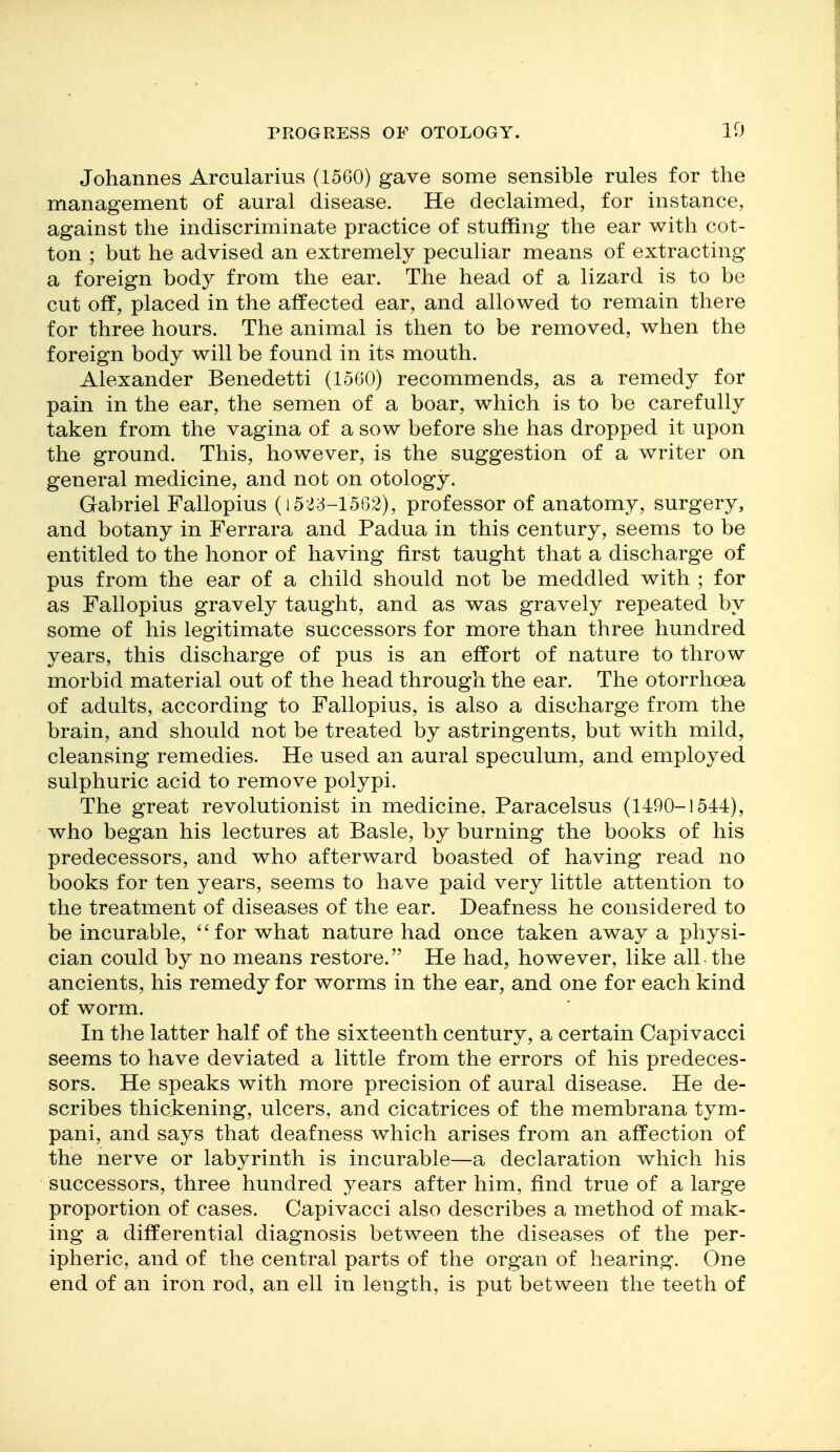 Johannes Arcularius (1560) gave some sensible rules for the management of aural disease. He declaimed, for instance, against the indiscriminate practice of stuffing the ear with cot- ton ; but he advised an extremely peculiar means of extracting a foreign bod}^ from the ear. The head of a lizard is to be cut off, placed in the affected ear, and allowed to remain there for three hours. The animal is then to be removed, when the foreign body will be found in its mouth. Alexander Benedetti (1560) recommends, as a remedy for pain in the ear, the semen of a boar, which is to be carefully taken from the vagina of a sow before she has dropped it upon the ground. This, however, is the suggestion of a writer on general medicine, and not on otology. Gabriel Fallopius (i5<;3-1562), professor of anatomy, surgery, and botany in Ferrara and Padua in this century, seems to be entitled to the honor of having first taught that a discharge of pus from the ear of a child should not be meddled with ; for as Fallopius gravely taught, and as was gravely repeated by some of his legitimate successors for more than three hundred years, this discharge of pus is an effort of nature to throw morbid material out of the head through the ear. The otorrhoea of adults, according to Fallopius, is also a discharge from the brain, and should not be treated by astringents, but with mild, cleansing remedies. He used an aural speculum, and employed sulphuric acid to remove polypi. The great revolutionist in medicine, Paracelsus (1490-1544), who began his lectures at Basle, by burning the books of his predecessors, and who afterward boasted of having read no books for ten years, seems to have paid very little attention to the treatment of diseases of the ear. Deafness he considered to be incurable, ''for what nature had once taken away a physi- cian could by no means restore. He had, however, like all the ancients, his remedy for worms in the ear, and one for each kind of worm. In the latter half of the sixteenth century, a certain Capivacci seems to have deviated a little from the errors of his predeces- sors. He speaks with more precision of aural disease. He de- scribes thickening, ulcers, and cicatrices of the membrana tym- pani, and says that deafness which arises from an affection of the nerve or labyrinth is incurable—a declaration which his successors, three hundred years after him, find true of a large proportion of cases. Capivacci also describes a method of mak- ing a differential diagnosis between the diseases of the per- ipheric, and of the central parts of the organ of hearing. One end of an iron rod, an ell in length, is put between the teeth of