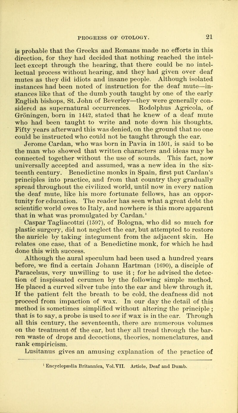 is probable that the Greeks and Romans made no efforts in this direction, for they had decided that nothing reached the intel- lect except through the hearing, that there could be no intel- lectual process without hearing, and they had given over deaf mutes as they did idiots and insane people. Although isolated instances had been noted of instruction for the deaf mute—in- stances like that of the dumb youth taught by one of the early English bishops, St. John of Beverley—they were generally con- sidered as supernatural occurrences. Eodolphus Agricola, of Groningen, born in 1442, stated that he knew of a deaf mute who had been taught to write and note down his thoughts. Fifty years afterward this was denied, on the ground that no one could be instructed who could not be taught through the ear. Jerome Cardan, who was born in Pavia in 1501, is said to be the man who showed that written characters and ideas may be connected together without the use of sounds. This fact, now universally accepted and assumed, was a new idea in the six- teenth century. Benedictine monks in Spain, first put Cardan's principles into practice, and from that country they gradually spread throughout the civilized world, until now in every nation the deaf mute, like his more fortunate fellows, has an oppor- tunity for education. The reader has seen what a great debt the scientific world owes to Italy, and nowhere is this more apparent that in what was promulgated by Cardan.* Caspar Tagliacottzi (1597), of Bologna, who did so much for plastic surgery, did not neglect the ear, but attempted to restore the auricle by taking integument from the adjacent skin. He relates one case, that of a Benedictine monk, for which he had done this with success. Although the aural speculum had been used a hundred years before, we find a certain Johann Hartman (1690), a disciple of Paracelsus, very unwilling to use it ; for he advised the detec- tion of inspissated cerumen by the following simple method. He placed a curved silver tube into the ear and blew through it. If the patient felt the breath to be cold, the deafness did not proceed from impaction of wax. In our day the detail of this method is sometimes simplified without altering the principle ; that is to say, a probe is used to see if wax is in the ear. Through all this century, the seventeenth, there are numerous volumes on the treatment Of the ear, but they all tread through the bar- ren waste of drops and decoctions, theories, nomenclatures, and rank empiricism. Lusitanus gives an amusing explanation of the practice of ^ Encyclopaedia Britannica, Vol. VII. Article, Deaf and Dumb.