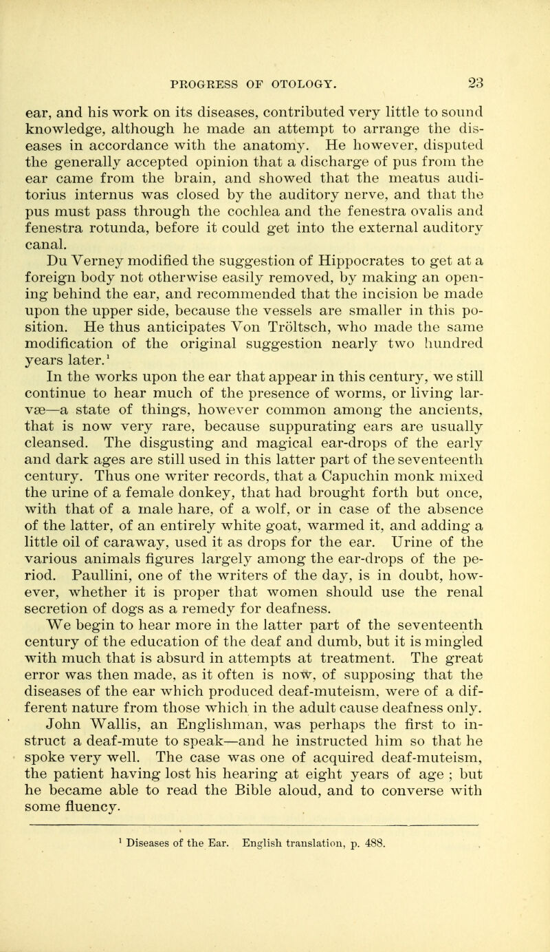 ear, and his work on its diseases, contributed very little to sound knowledge, although he made an attempt to arrange the dis- eases in accordance with the anatomy. He however, disputed the generally accepted opinion that a discharge of pus from the ear came from the brain, and showed that the meatus audi- torius internus was closed by the auditory nerve, and that the pus must pass through the cochlea and the fenestra ovalis and fenestra rotunda, before it could get into the external auditory canal. Du Yerney modified the suggestion of Hippocrates to get at a foreign body not otherwise easily removed, by making an open- ing behind the ear, and recommended that the incision be made upon the upper side, because the vessels are smaller in this po- sition. He thus anticipates Von Troltsch, who made the same modification of the original suggestion nearly two hundred years later.' In the works upon the ear that appear in this century, we still continue to hear much of the presence of worms, or living lar- vae—a state of things, however common among the ancients, that is now very rare, because suppurating ears are usually cleansed. The disgusting and magical ear-drops of the early and dark ages are still used in this latter part of the seventeenth century. Thus one writer records, that a Capuchin monk mixed the urine of a female donkey, that had brought forth but once, with that of a male hare, of a wolf, or in case of the absence of the latter, of an entirely white goat, warmed it, and adding a little oil of caraway, used it as drops for the ear. Urine of the various animals figures largely among the ear-drops of the pe- riod. Paullini, one of the writers of the day, is in doubt, how- ever, whether it is proper that women should use the renal secretion of dogs as a remedy for deafness. We begin to hear more in the latter part of the seventeenth century of the education of the deaf and dumb, but it is mingled with much that is absurd in attempts at treatment. The great error was then made, as it often is now, of supposing that the diseases of the ear which produced deaf-muteism, were of a dif- ferent nature from those which in the adult cause deafness only. John Wallis, an Englishman, was perhaps the first to in- struct a deaf-mute to speak—and he instructed him so that he spoke very well. The case was one of acquired deaf-muteism, the patient having lost his hearing at eight years of age ; but he became able to read the Bible aloud, and to converse with some fluency. ^ Diseases of the Ear. English translation, p. 488.