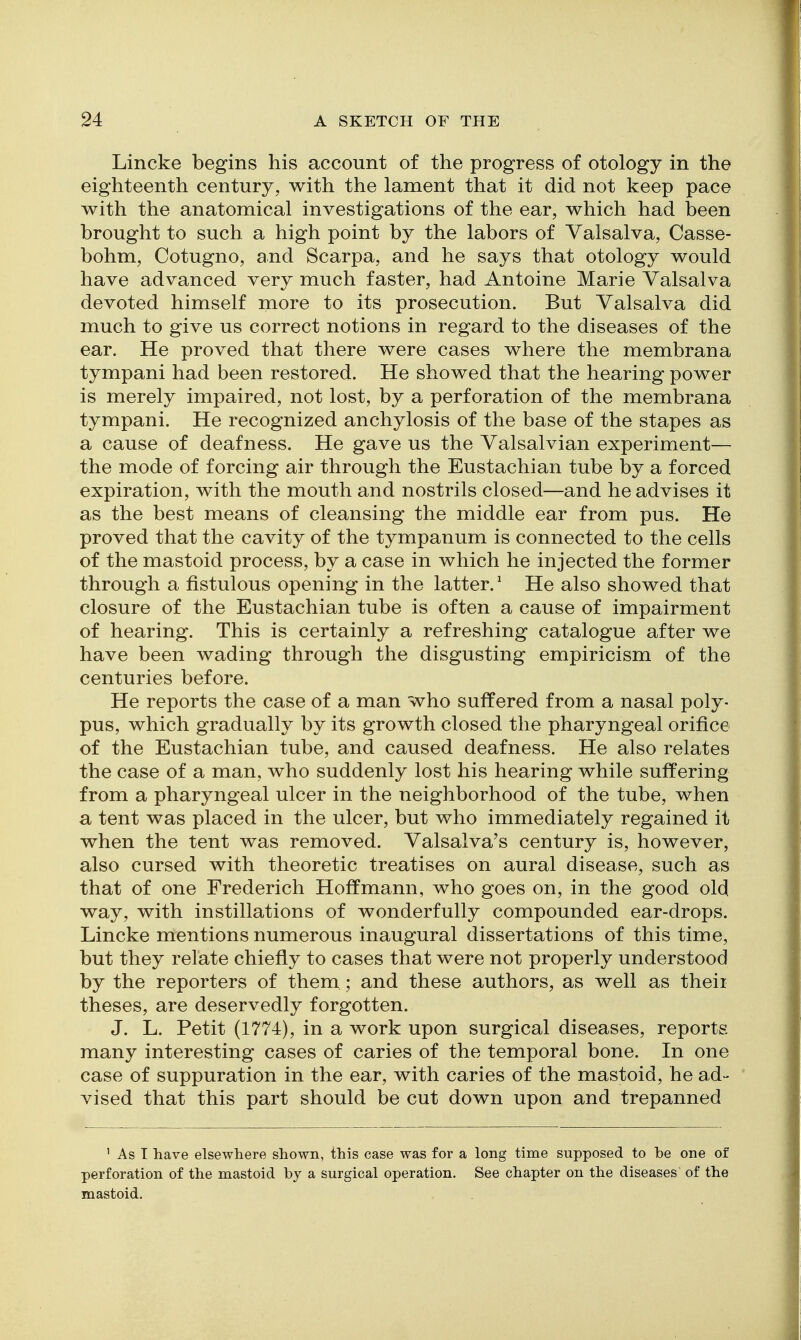 Lincke begins his account of the progress of otology in the eighteenth century, with the lament that it did not keep pace with the anatomical investigations of the ear, which had been brought to such a high point by the labors of Valsalva, Casse- bohm, Cotugno, and Scarpa, and he says that otology would have advanced very much faster, had Antoine Marie Valsalva devoted himself more to its prosecution. But Valsalva did much to give us correct notions in regard to the diseases of the ear. He proved that there were cases where the membrana tympani had been restored. He showed that the hearing power is merely impaired, not lost, by a perforation of the membrana tympani. He recognized anchylosis of the base of the stapes as a cause of deafness. He gave us the Valsalvian experiment— the mode of forcing air through the Eustachian tube by a forced expiration, with the mouth and nostrils closed—and he advises it as the best means of cleansing the middle ear from pus. He proved that the cavity of the tympanum is connected to the cells of the mastoid process, by a case in which he injected the former through a fistulous opening in the latter.^ He also showed that closure of the Eustachian tube is often a cause of impairment of hearing. This is certainly a refreshing catalogue after we have been wading through the disgusting empiricism of the centuries before. He reports the case of a man who suffered from a nasal poly- pus, which gradually by its growth closed the pharyngeal orifice of the Eustachian tube, and caused deafness. He also relates the case of a man, who suddenly lost his hearing while suffering from a pharyngeal ulcer in the neighborhood of the tube, when a tent was placed in the ulcer, but who immediately regained it when the tent was removed. Valsalva's century is, however, also cursed with theoretic treatises on aural disease, such as that of one Frederich Hoffmann, who goes on, in the good old way, with instillations of wonderfully compounded ear-drops. Lincke mentions numerous inaugural dissertations of this time, but they relate chiefly to cases that were not properly understood by the reporters of them ; and these authors, as well as theii theses, are deservedly forgotten. J. L. Petit (1774), in a work upon surgical diseases, reports many interesting cases of caries of the temporal bone. In one case of suppuration in the ear, with caries of the mastoid, he ad- vised that this part should be cut down upon and trepanned ' As I have elsewhere shown, this case was for a long time supposed to be one of perforation of the mastoid by a surgical operation. See chapter on the diseases of the mastoid.