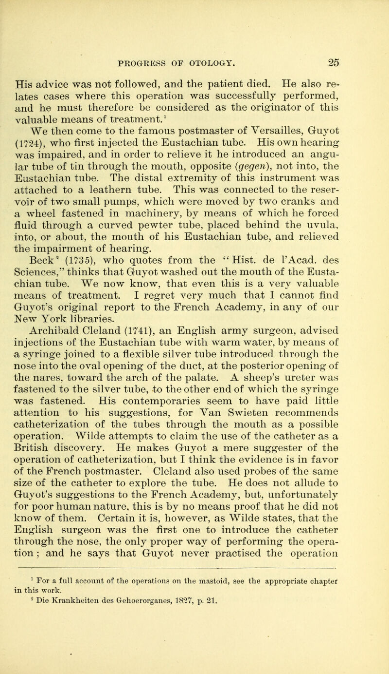 His advice was not followed, and the patient died. He also re- lates cases where this operation was successfully performed, and he must therefore be considered as the originator of this valuable means of treatment.' We then come to the famous postmaster of Versailles, Guyot (1724), who first injected the Eustachian tube. His own hearing was impaired, and in order to relieve it he introduced an angu- lar tube of tin through the mouth, opposite (gegen), not into, the Eustachian tube. The distal extremity of this instrument was attached to a leathern tube. This was connected to the reser- voir of two small pumps, which were moved by two cranks and a wheel fastened in machinery, by means of which he forced fluid through a curved pewter tube, placed behind the uvula, into, or about, the mouth of his Eustachian tube, and relieved the impairment of hearing. Beck^ (l'^35), who quotes from the ''Hist, de I'Acad. des Sciences, thinks that Guyot washed out the mouth of the Eusta- chian tube. We now know, that even this is a very valuable means of treatment. I regret very much that I cannot find Guyot's original report to the French Academy, in any of our New York libraries. Archibald Cleland (1741), an English army surgeon, advised injections of the Eustachian tube with warm water, by means of a syringe joined to a flexible silver tube introduced through the nose into the oval opening of the duct, at the posterior opening of the nares, toward the arch of the palate. A sheep's ureter was fastened to the silver tube, to the other end of which the syringe was fastened. His contemporaries seem to have paid little attention to his suggestions, for Yan Swieten recommends catheterization of the tubes through the mouth as a possible operation. Wilde attempts to claim the use of the catheter as a British discovery. He makes Guyot a mere suggester of the operation of catheterization, but I think the evidence is in favor of the French postmaster. Cleland also used probes of the same size of the catheter to explore the tube. He does not allude to Guyot's suggestions to the French Academy, but, unfortunately for poor human nature, this is by no means proof that he did not know of them. Certain it is, however, as Wilde states, that the English surgeon was the first one to introduce the catheter through the nose, the only proper way of performing the opera- tion ; and he says that Guyot never practised the operation ' For a full account of the operations on the mastoid, see the appropriate chapter in this work. - Die Krankheiten des Gehoerorganes, 1827, p. 21.