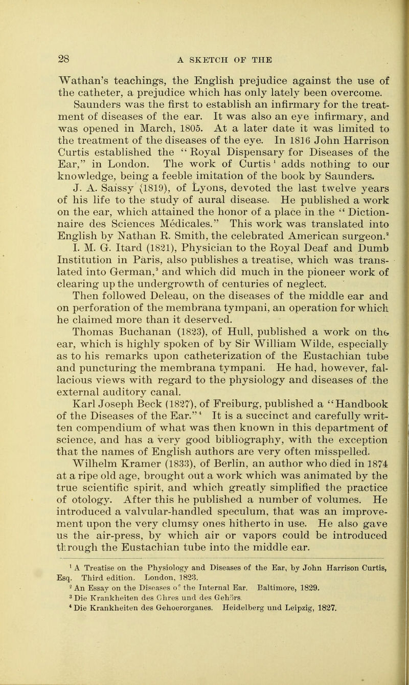 Wathan's teachings, the English prejudice against the use of the catheter, a prejudice which has only lately been overcome. Saunders was the first to establish an infirmary for the treat- ment of diseases of the ear. It was also an eye infirmary, and was opened in March, 1805. At a later date it was limited to the treatment of the diseases of the eye. In 1816 John Harrison Curtis established the ''Royal Dispensary for Diseases of the Ear, in London. The work of Curtis' adds nothing to our knowledge, being a feeble imitation of the book by Saunders. J. A. Saissy (1819), of Lyons, devoted the last twelve years of his life to the study of aural disease. He published a work on the ear, which attained the honor of a place in the Diction- naire des Sciences Medicales. This work was translated into English by Nathan R. Smith, the celebrated American surgeon.^ I. M. G. Itard (1821), Physician to the Royal Deaf and Dumb Institution in Paris, also publishes a treatise, which was trans- lated into German,' and which did much in the pioneer work of clearing up the undergrowth of centuries of neglect. Then followed Deleau, on the diseases of the middle ear and on perforation of the membrana tympani, an operation for which he claimed more than it deserved. Thomas Buchanan (1823), of Hull, published a work on tliG ear, which is highly spoken of by Sir William Wilde, especially as to his remarks upon catheterization of the Eustachian tube and puncturing the membrana tympani. He had, however, fal- lacious views with regard to the physiology and diseases of the external auditory canal. Karl Joseph Beck (1827), of Freiburg, published a ''Handbook of the Diseases of the Ear.* It is a succinct and carefully writ- ten compendium of what was then known in this department of science, and has a very good bibliography, with the exception that the names of English authors are very often misspelled. Wilhelm Kramer (1833), of Berlin, an author who died in 1874 at a ripe old age, brought out a work which was animated by the true scientific spirit, and which greatly simplified the practice of otology. After this he published a number of volumes. He introduced a valvular-handled speculum, that was an improve- ment upon the very clumsy ones hitherto in use. He also gave us the air-press, by which air or vapors could be introduced through the Eustachian tube into the middle ear. ' A Treatise on the Physiology and Diseases of the Ear, by John Harrison Curtis, Esq. Third edition. London, 1823. ^ An Essay on the Diseases o° the Internal Ear. Baltimore, 1829. ^ Die Krankheiten des Chres und des Gehors. *Die Krankheiten des Gehoerorganes. Heidelberg und Leipzig, 1827.