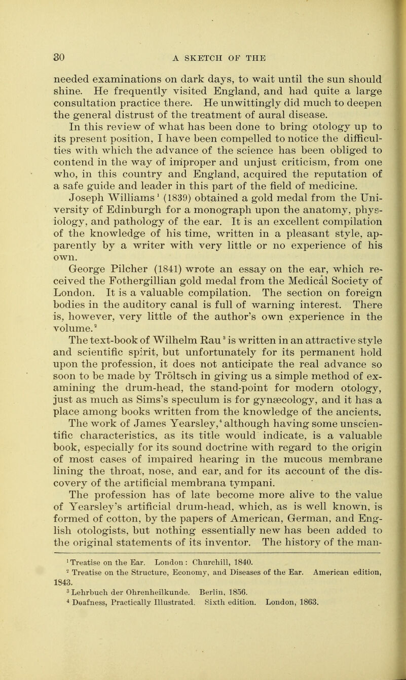 needed examinations on dark days, to wait until the sun should shine. He frequently visited England, and had quite a large consultation practice there. He unwittingly did much to deepen the general distrust of the treatment of aural disease. In this review of what has been done to bring otology up to its present position, I have been compelled to notice the difficul- ties with which the advance of the science has been obliged to contend in the way of improper and unjust criticism, from one who, in this country and England, acquired the reputation of a safe guide and leader in this part of the field of medicine. Joseph Williams' (1839) obtained a gold medal from the Uni- versity of Edinburgh for a monograph upon the anatomy, phys- iology, and pathology of the ear. It is an excellent compilation of the knowledge of his time, written in a pleasant style, ap- parently by a writer with very little or no experience of his own. George Pilcher (1841) wrote an essay on the ear, which re- ceived the Fothergillian gold medal from the Medical Society of London. It is a valuable compilation. The section on foreign bodies in the auditory canal is full of warning interest. There is, however, very little of the author's own experience in the volume.^ The text-book of Wilhelm Rau ^ is written in an attractive style and scientific spirit, but unfortunately for its permanent hold upon the profession, it does not anticipate the real advance so soon to be made by Troltsch in giving us a simple method of ex- amining the drum-head, the stand-point for modern otology, just as much as Sims's speculum is for gynaecology, and it has a place among books written from the knowledge of the ancients. The work of James Yearsley,* although having some unscien- tific characteristics, as its title would indicate, is a valuable book, especially for its sound doctrine with regard to the origin of most cases of impaired hearing in the mucous membrane lining the throat, nose, and ear, and for its account of the dis- covery of the artificial membrana tympani. The profession has of late become more alive to the value of Yearsley's artificial drum-head, which, as is well known, is formed of cotton, by the papers of American, German, and Eng- lish otologists, but nothing essentially new has been added to the original statements of its inventor. The history of the man- ^ Treatise on the Ear. London : Churchill, 1840. '■^ Treatise on the Structure, Economy, and Diseases of the Ear. American edition, 1843. ^Lehrbuch der Ohrenheilkunde. Berlin, 1856. 4 Deafness, Practically Illustrated. Sixth edition. London, 1863.