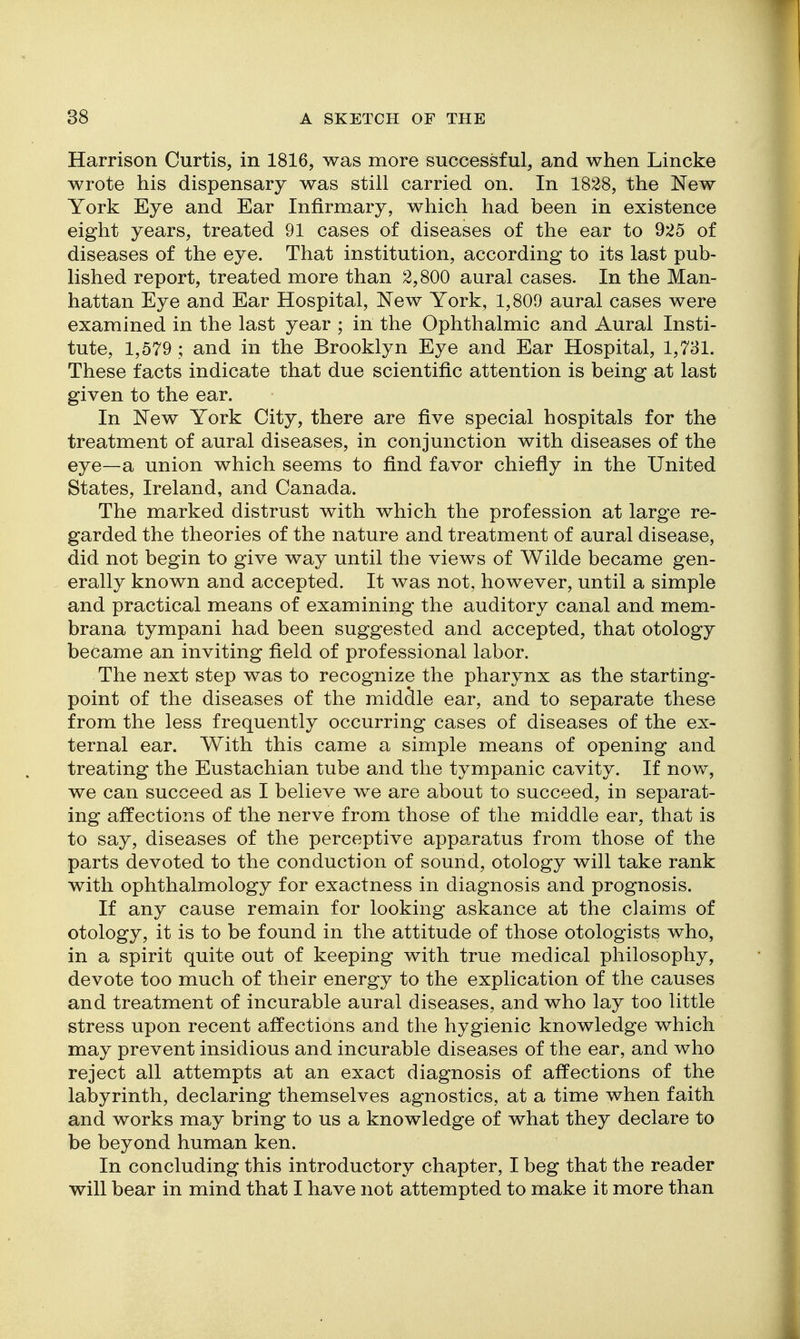 Harrison Curtis, in 1816, was more successful, and when Lincke wrote his dispensary was still carried on. In 1828, the New York Eye and Ear Infirmary, which had been in existence eight years, treated 91 cases of diseases of the ear to 925 of diseases of the eye. That institution, according to its last pub- lished report, treated more than 2,800 aural cases. In the Man- hattan Eye and Ear Hospital, New York, 1,809 aural cases were examined in the last year ; in the Ophthalmic and Aural Insti- tute, 1,579 ; and in the Brooklyn Eye and Ear Hospital, 1,731. These facts indicate that due scientific attention is being at last given to the ear. In New York City, there are five special hospitals for the treatment of aural diseases, in conjunction with diseases of the eye—a union which seems to find favor chiefiy in the United States, Ireland, and Canada. The marked distrust with which the profession at large re- garded the theories of the nature and treatment of aural disease, did not begin to give way until the views of Wilde became gen- erally known and accepted. It was not, however, until a simple and practical means of examining the auditory canal and mem- brana tympani had been suggested and accepted, that otology became an inviting field of professional labor. The next step was to recognize the pharynx as the starting- point of the diseases of the middle ear, and to separate these from the less frequently occurring cases of diseases of the ex- ternal ear. With this came a simple means of opening and treating the Eustachian tube and the tympanic cavity. If now, we can succeed as I believe we are about to succeed, in separat- ing affections of the nerve from those of the middle ear, that is to say, diseases of the perceptive apparatus from those of the parts devoted to the conduction of sound, otology will take rank with ophthalmology for exactness in diagnosis and prognosis. If any cause remain for looking askance at the claims of otology, it is to be found in the attitude of those otologists who, in a spirit quite out of keeping with true medical philosophy, devote too much of their energy to the explication of the causes and treatment of incurable aural diseases, and who lay too little stress upon recent affections and the hygienic knowledge which may prevent insidious and incurable diseases of the ear, and who reject all attempts at an exact diagnosis of affections of the labyrinth, declaring themselves agnostics, at a time when faith and works may bring to us a knowledge of what they declare to be beyond human ken. In concluding this introductory chapter, I beg that the reader will bear in mind that I have not attempted to make it more than