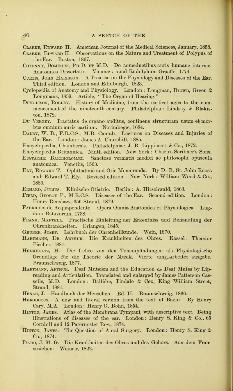 Claeke, Edwaed H. American Journal of the Medical Sciences, January, 1858. Clarke, Edwaed H. Observations on the Nature and Treatment of Polypus of the Ear. Boston, 1867. CoTUNNn, DoMiNicK, Ph.D. et M.D. De aquseductibus auris humane internee. Anatomica Dissertatio. Viennee : apud Eudolplium Graeffe, 1774. CuETis, John Haeeison. A Treatise on the Physiology and Diseases of the Ear. Third edition. London and Edinburgh, 1823. Cyclopsedia of Anatomy and Physiology. London : Longman, Brown, Green & Longmans, 1839. Article,  The Organ of Hearing. DuNGLisoN, EoBLEY. History of Medicine, from the earliest ages to the com- mencement of the nineteenth century. Philadelphia : Lindsay & Blakis- ton, 1872. Du Veeney. Tractatus de organo auditus, continens structuram usum et mor- bus omnium auris partium. Norimbegse, 1684. Dalby, W. B., F.E.C.S., M.B. Cantab. Lectures on Diseases and Injuries of the Ear. London : James A. Churchill, 1885. Encyclopaedia, Chambers's. Philadelphia: J. B. Lippincott & Co., 1872. Encyclopaedia Britannica. Ninth edition. New York : Charles Scribner's Sons. EusTACHii Baetholom^i. Sanctose vermatis medici ac philosophi opuscula anatomica. Venetiis, 1563. Ely, Edwaed T. Ophthalmic and Otic Memoranda. By D. B. St. John Eoosa and Edward T. Ely. Eevised edition. New York : William Wood & Co., 1880. Eehaed, Julius. Klinische Otiatrie. Berlin : A. Hirschwald, 1863. Field, Geoege P., M.E.C.S. Diseases of the Ear. Second edition. London: Henry Eenshaw, 356 Strand, 1879. Fabeicius de Acquapendente. Opera Omnia Anatomica et Physiologica. Lug- duni Batavorum, 1738. Feank, Maetell. Practische Einleitung der Erkentniss und Behandlung der Ohrenkrankheiten. Erlangen, 1845. Grubee, Josef. Lehrbuch der Ohrenheilkunde. Wein, 1870. Haetmann, De. Aethue. Die Krankheiten des Ohres. Kassel: Theodor Fischer, 1881. Helmholtz, H. Die Lehre von den Tonempfindungen als Physiologische Grundlage fiir die Theorie der Musik. Vierte um^^^trbeitet ausgabe. Braunschweig, 1877. Haetmann, Aethue. Deaf Muteism and the Education o Deaf Mutes by Lip- reading and Articulation. Translated and enlarged by James Patterson Cas- sells, M.D. London: Balliere, Tindale & Cox, King William Street, Strand, 1881. Henle, J. Handbuch der Menschen. Bd. 11. Braunschweig, 1866. Heeodotus. a new and literal version from the text of Baehr. By Henry Gary, M.A. London : Henry G. Bohn, 1854. HiNTON, James. Atlas of the Membrana Tympani, with descriptive text. Being illustrations of diseases of the ear. London: Henry S. King & Co., 65 Cornhill and 12 Paternoster Eow, 1874. HiNTON, James. The Question of Aural Surgery. London: Henry S. King & Co., 1874. Itaed, J. M. G. Die Krankheiten des Ohres und des Gehors. Aus dem Fran« sosichen. Weimar, 1822.