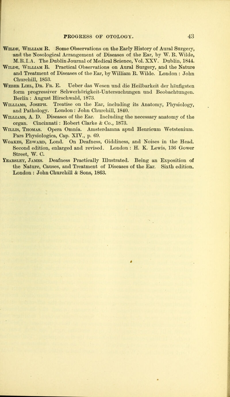 Wilde, William R. Some Observations on the Early History of Aural Surgery, and the Nosological Arrangement of Diseases of the Ear, by W. R. Wilde, M.R.I. A. The Dublin Journal of Medical Science, Vol. XXV.^ Dublin, 1844. Wilde, William R. Practical Observations on Aural Surgery, and the Nature and Treatment of Diseases of the Ear, by William R. Wilde. London : John Churchill, 1853. Webek Liel, Dk. Fk. E. Ueber das Wesen und die Heilbarkeit der haufigsten form i^rogressiver Schwerhorigkeit-Untersuchungen und Beobachtungen. Berlin : August Hirschwald, 1873. Williams, Joseph. Treatise on the Ear, including its Anatomy, Physiology, and Pathology. London : John Churchill, 1840. Williams, A. D. Diseases of the Ear. Including the necessary anatomy of the organ. Cincinnati: Robert Clarke & Co., 1873. Willis, Thomas. Opera Omnia. Amsterdamna apud Henricum Wetstenium. Pars Physiologica, Cap. XIV., p. 69. Woakes, Edwakd, Lond. On Deafness, Giddiness, and Noises in the Head. Second edition, enlarged and revised. London : H. K. Lewis, 136 Gower Street, W. C. Yeabsley, James. Deafness Practically Illustrated. Being an Exposition of the Nature, Causes, and Treatment of Diseases of the Ear. Sixth edition. London : John Churchill & Sons, 1863.