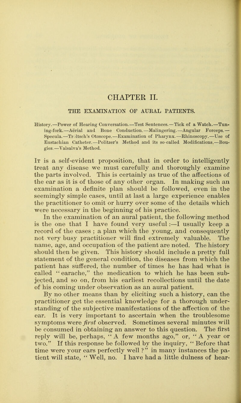 CHAPTER II. THE EXAMINATION OF AUEAL PATIENTS. History.—Power of Hearing Conversation.—Test Sentences.—Tick of a Watch.—Tun- ing-fork.—Aerial and Bone Conduction.—Malingering.—Angular Forceps.— Specula.—Tr.jltsch's Otoscope.—Examination of Pharynx.—Rhinoscopy.—Use of Eustachian Catheter.—Politzer's Method and its so-called Modifications.—Bou- gies.—Valsalva's Method. It is a self-evident proposition, that in order to intelligently treat any disease we must carefully and thoroughly examine the parts involved. This is certainly as true of the affections of the ear as it is of those of any other organ. In making such an examination a definite plan should be followed, even in the seemingly simple cases, until at last a large experience enables the practitioner to omit or hurry over some of the details which were necessary in the beginning of his practice. In the examination of an aural patient, the following method is the one that I have found very useful:—I usually keep a record of the cases y a plan which the young, and consequently not very busy practitioner will find extremely valuable. The name, age, and occupation of the patient are noted. The history should then be given. This history should include a pretty full statement of the general condition, the diseases from which the patient has suffered, the number of times he has had what is called earache, the medication to which he has been sub- jected, and so on, from his earliest recollections until the date of his coming under observation as an aural patient. By no other means than by eliciting such a history, can the practitioner get the essential knowledge for a thorough under- standing of the subjective manifestations of the affection of the ear. It is very important to ascertain when the troublesome symptoms were first observed. Sometimes several minutes will be consumed in obtaining an answer to this question. The first reply will be, perhaps, A few months ago, or, A year or two. If this response be followed by the inquiry,  Before that time were your ears perfectly well ? in many instances the pa- tient will state, Well, no. I have had a little dulness of hear-