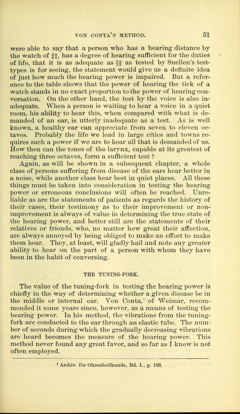 were able to say that a person who has a hearing distance by the watch of , has a degree of hearing sufficient for the duties of life, that it is as adequate as |^ as tested by Snellen's test- types is for seeing, the statement would give us a definite idea of just how much the hearing power is impaired. But a refer- ence to the table shows that the power of hearing the tick of a watch stands in no exact proportion to the power of hearing con- versation. On the other hand, the test by the voice is also in- adequate. When a person is waiting to hear a voice in a quiet room, his ability to hear this, when compared with what is de- manded of an ear, is utterly inadequate as a test. As is well known, a healthy ear can appreciate from seven to eleven oc- taves. Probably the life we lead in large cities and towns re- quires such a power if we are to hear all that is demanded of us. How then can the tones of the larynx, capable at its greatest of reaching three octaves, form a sufficient test ? Again, as will be shown in a subsequent chapter, a whole class of persons suffering from disease of the ears hear better in a noise, while another class hear best in quiet places. All these things must be taken into consideration in testing the hearing power or erroneous conclusions will often be reached. Unre- liable as are the statements of patients as regards the history of their cases, their testimony as to their improvement or non- improvement is always of value in determining the true state of the hearing power, and better still are the statements of their relatives or friends, who, no matter how great their affection, are always anno3^ed by being obliged to make an effort to make them hear. They, at least, will gladly hail and note any greater ability to hear on the part of a person with whom they have been in the habit of conversing. THE TUNING-FORK. The value of the tuning-fork in testing the hearing power is chiefly in the way of determining whether a given disease be in the middle or internal ear. Yon Conta,' of Weimar, recom- mended it some years since, however, as a means of testing the hearing power. In his method, the vibrations from the tuning- fork are conducted to the ear through an elastic tube. The num- ber of seconds during which the gradually decreasing vibrations are heard becomes the measure of the hearing power. This method never found any great favor, and so far as I know is not often employed. ■ ^ Arcliiv. fiir Ohrenheilkunde, Bd. I., p. 108.