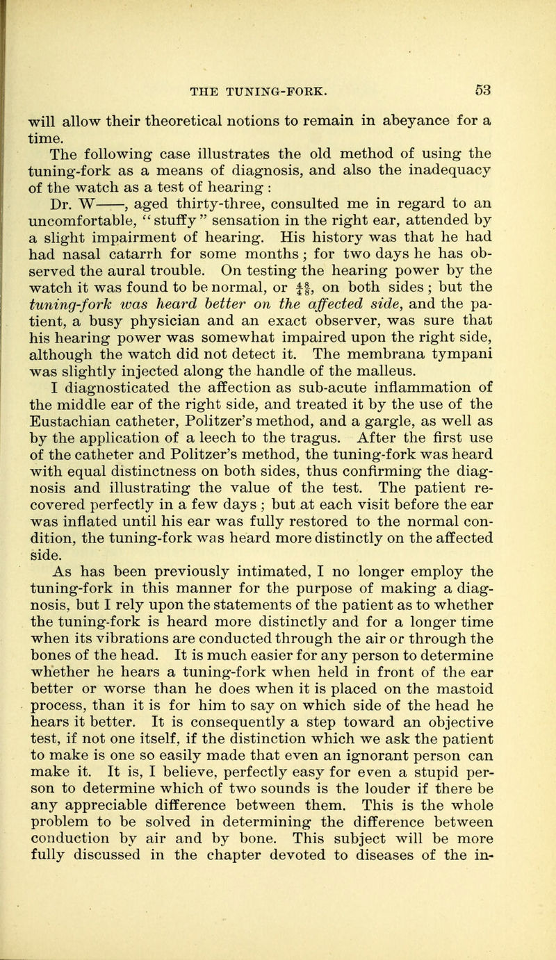 will allow their theoretical notions to remain in abeyance for a time. The following case illustrates the old method of using the tuning-fork as a means of diagnosis, and also the inadequacy of the watch as a test of hearing : Dr. W , aged thirty-three, consulted me in regard to an uncomfortable, stuffy  sensation in the right ear, attended by a slight impairment of hearing. His history was that he had had nasal catarrh for some months; for two days he has ob- served the aural trouble. On testing the hearing power by the watch it was found to be normal, or f |, on both sides ; but the tuning-fork was heard better on the affected side, and the pa- tient, a busy physician and an exact observer, was sure that his hearing power was somewhat impaired upon the right side, although the watch did not detect it. The membrana tympani was slightly injected along the handle of the malleus. I diagnosticated the affection as sub-acute inflammation of the middle ear of the right side, and treated it by the use of the Eustachian catheter, Politzer's method, and a gargle, as well as by the application of a leech to the tragus. After the first use of the catheter and Politzer's method, the tuning-fork was heard with equal distinctness on both sides, thus confirming the diag- nosis and illustrating the value of the test. The patient re- covered perfectly in a few days ; but at each visit before the ear was inflated until his ear was fully restored to the normal con- dition, the tuning-fork was heard more distinctly on the affected side. As has been previously intimated, I no longer employ the tuning-fork in this manner for the purpose of making a diag- nosis, but I rely upon the statements of the patient as to whether the tuning-fork is heard more distinctly and for a longer time when its vibrations are conducted through the air or through the bones of the head. It is much easier for any person to determine whether he hears a tuning-fork when held in front of the ear better or worse than he does when it is placed on the mastoid process, than it is for him to say on which side of the head he hears it better. It is consequently a step toward an objective test, if not one itself, if the distinction which we ask the patient to make is one so easily made that even an ignorant person can make it. It is, I believe, perfectly easy for even a stupid per- son to determine which of two sounds is the louder if there be any appreciable difference between them. This is the whole problem to be solved in determining the difference between conduction by air and by bone. This subject will be more fully discussed in the chapter devoted to diseases of the in-