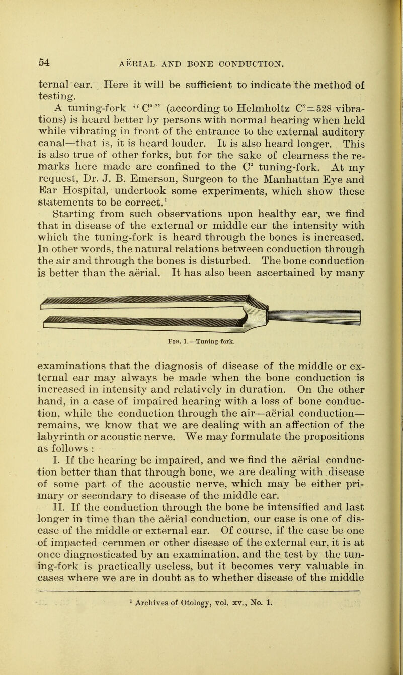 ternal ear. Here it will be sufficient to indicate the method of testing. A tuning-fork ^^C' (according to Helmholtz C—528 vibra- tions) is heard better by persons with normal hearing when held while vibrating in front of the entrance to the external auditory canal—that is, it is heard louder. It is also heard longer. This is also true of other forks, but for the sake of clearness the re- marks here made are confined to the C tuning-fork. At my request. Dr. J. B. Emerson, Surgeon to the Manhattan Eye and Ear Hospital, undertook some experiments, which show these statements to be correct/ Starting from such observations upon healthy ear, we find that in disease of the external or middle ear the intensity with which the tuning-fork is heard through the bones is increased. In other words, the natural relations between conduction through the air and through the bones is disturbed. The bone conduction is better than the aerial. It has also been ascertained by many Fig. 1.—Tuning-fork. examinations that the diagnosis of disease of the middle or ex- ternal ear may always be made when the bone conduction is increased in intensity and relatively in duration. On the other hand, in a case of impaired hearing with a loss of bone conduc- tion, while the conduction through the air—aerial conduction— remains, we know that we are dealing with an affection of the labyrinth or acoustic nerve. We may formulate the propositions as follows : I. If the hearing be impaired, and we find the aerial conduc- tion better than that through bone, we are dealing with disease of some part of the acoustic nerve, which may be either pri- mary or secondary to disease of the middle ear. II. If the conduction through the bone be intensified and last longer in time than the aerial conduction, our case is one of dis- ease of the middle or external ear. Of course, if the case be one of impacted cerumen or other disease of the external ear, it is at once diagnosticated by an examination, and the test by the tun- ing-fork is practically useless, but it becomes very valuable in cases where we are in doubt as to whether disease of the middle