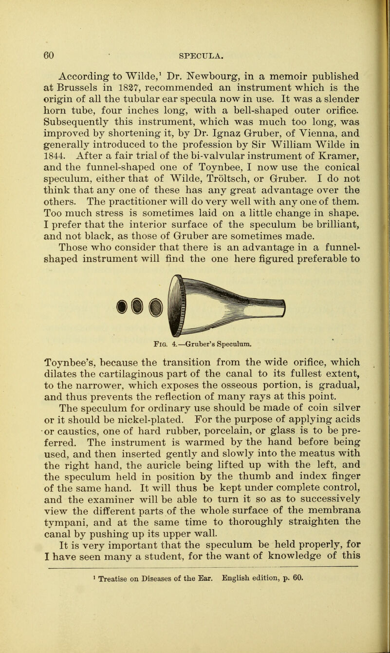 According to Wilde/ Dr. Newbourg, in a memoir published at Brussels in 1827, recommended an instrument which is the origin of all the tubular ear specula now in use. It was a slender horn tube, four inches long, with a bell-shaped outer orifice. Subsequently this instrument, which was much too long, was improved by shortening it, by Dr. Ignaz Gruber, of Vienna, and generally introduced to the profession by Sir William Wilde in 1844. After a fair trial of the bi-valvular instrument of Kramer, and the funnel-shaped one of Toynbee, I now use the conical speculum, either that of Wilde, Troltsch, or Gruber. I do not think that any one of these has any great advantage over the others. The practitioner will do very well with any one of them. Too much stress is sometimes laid on a little change in shape. I prefer that the interior surface of the speculum be brilliant, and not black, as those of Gruber are sometimes made. Those who consider that there is an advantage in a funnel- shaped instrument will find the one here figured preferable to fit Fig. 4.—Gruber's Speculum. Toynbee's, because the transition from the wide orifice, which dilates the cartilaginous part of the canal to its fullest extent, to the narrower, which exposes the osseous portion, is gradual, and thus prevents the reflection of many rays at this point. The speculum for ordinary use should be made of coin silver or it should be nickel-plated. For the purpose of applying acids or caustics, one of hard rubber, porcelain, or glass is to be pre- ferred. The instrument is warmed by the hand before being used, and then inserted gently and slowly into the meatus with the right hand, the auricle being lifted up with the left, and the speculum held in position by the thumb and index finger of the same hand. It will thus be kept under complete control, and the examiner will be able to turn it so as to successively view the different parts of the whole surface of the membrana tympani, and at the same time to thoroughly straighten the canal by pushing up its upper wall. It is very important that the speculum be held properly, for I have seen many a student, for the want of knowledge of this ' Treatise on Diseases of the Ear. English edition, p. 60.