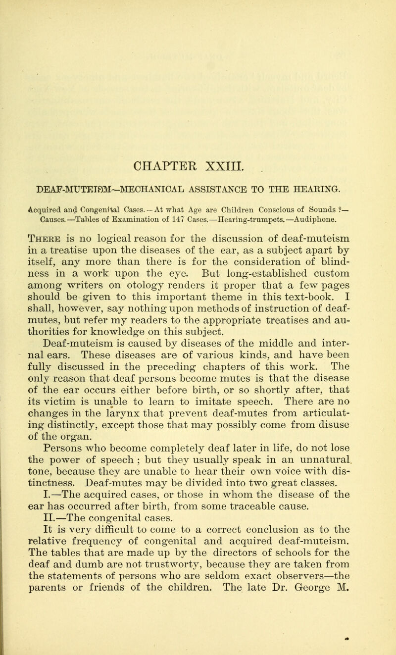 CHAPTER XXIII. DEAF-MUTETPjM—MECHANICAL ASSISTANCE TO THE HEAEING. A-cquired and CongenHal Cases. — At what Age are Children Conscious of Sounds?— Causes.—Tables of Examination of 147 Cases.—Hearing-trumpets.—Audiphone. There is no logical reason for the discussion of deaf-muteism in a treatise upon the diseases of the ear, as a subject apart by itself, any more than there is for the consideration of blind- ness in a work upon the eye. But long-established custom among writers on otology renders it proper that a few pages should be given to this important theme in this text-book. I shall, however, say nothing upon methods of instruction of deaf- mutes, but refer my readers to the appropriate treatises and au- thorities for knowledge on this subject. Deaf-muteism is caused by diseases of the middle and inter- nal ears. These diseases are of various kinds, and have been fully discussed in the preceding chapters of this work. The only reason that deaf persons become mutes is that the disease of the ear occurs either before birth, or so shortly after, that its victim is unable to learn to imitate speech. There are no changes in the larynx that prevent deaf-mutes from articulat- ing distinctly, except those that may possibly come from disuse of the organ. Persons who become completely deaf later in life, do not lose the power of speech ; but they usually speak in an unnatural, tone, because they are unable to hear their own voice with dis- tinctness. Deaf-mutes may be divided into two great classes. I. —The acquired cases, or those in whom the disease of the ear has occurred after birth, from some traceable cause. II. —The congenital cases. It is very difficult to come to a correct conclusion as to the relative frequency of congenital and acquired deaf-muteism. The tables that are made up by the directors of schools for the deaf and dumb are not trustworty, because they are taken from the statements of persons who are seldom exact observers—the parents or friends of the children. The late Dr. George M,