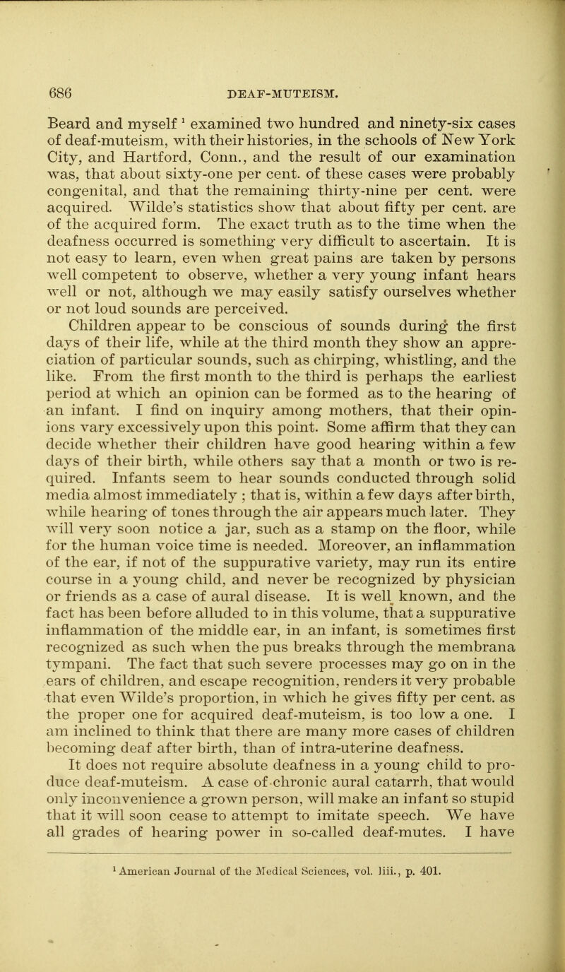 Beard and myself ^ examined two hundred and ninety-six cases of deaf-muteism, with their histories, in the schools of ISTew York City, and Hartford, Conn., and the result of our examination was, that about sixty-one per cent, of these cases were probably congenital, and that the remaining thirty-nine per cent, were acquired. Wilde's statistics show that about fifty per cent, are of the acquired form. The exact truth as to the time when the deafness occurred is something very difficult to ascertain. It is not easy to learn, even when great pains are taken by persons well competent to observe, whether a very young infant hears well or not, although we may easily satisfy ourselves whether or not loud sounds are perceived. Children appear to be conscious of sounds during the first days of their life, while at the third month they show an appre- ciation of particular sounds, such as chirping, whistling, and the like. From the first month to the third is perhaps the earliest period at which an opinion can be formed as to the hearing of an infant. I find on inquiry among mothers, that their opin- ions vary excessively upon this point. Some affirm that they can decide whether their children have good hearing v^ithin a few days of their birth, while others say that a month or two is re- quired. Infants seem to hear sounds conducted through solid media almost immediately ; that is, within a few days after birth, while hearing of tones through the air appears much later. They will very soon notice a jar, such as a stamp on the floor, while for the human voice time is needed. Moreover, an inflammation of the ear, if not of the suppurative variety, may run its entire course in a young child, and never be recognized by physician or friends as a case of aural disease. It is well known, and the fact has been before alluded to in this volume, that a suppurative inflammation of the middle ear, in an infant, is sometimes first recognized as such when the pus breaks through the membrana tympani. The fact that such severe processes may go on in the ears of children, and escape recognition, renders it very probable that even Wilde's proportion, in which he gives fifty per cent, as the proper one for acquired deaf-muteism, is too low a one. I am inclined to think that there are many more cases of children becoming deaf after birth, than of intra-uterine deafness. It does not require absolute deafness in a young child to pro- duce deaf-muteism. A case of chronic aural catarrh, that would only inconvenience a grown person, will make an infant so stupid that it will soon cease to attempt to imitate speech. We have all grades of hearing power in so-called deaf-mutes. I have * American Journal of tlie Medical Sciences, vol. liii., p. 401.