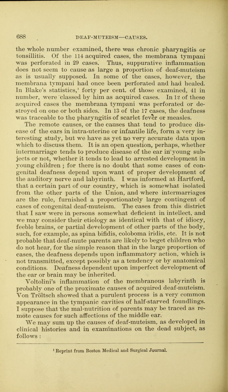 the whole number examined, there was chronic pharyngitis or tonsillitis. Of the 114 acquired cases, the membrana tympani was perforated in 29 cases. Thus, suppurative inflammation does not seem to cause as large a proportion of deaf-muteism as is usually supposed. In some of the cases, however, the membrana tympani had once been perforated and had healed. In Blake's statistics,^ forty per cent, of those examined, 41 in number, were classed by him as acquired cases. Inl'^ of these acquired cases the membrana tympani was perforated or de- stroyed on one or both sides. In 13 of the 17 cases, the deafness was traceable to the pharyngitis of scarlet fever or measles. The remote causes, or the causes that tend to produce dis- ease of the ears in intra-uterine or infantile life, form a very in- teresting study, but we have as yet no very accurate data upon which to discuss them. It is an open question, perhaps, whether intermarriage tends to produce disease of the ear in young sub- jects or not, whether it tends to lead to arrested development in young children ; for there is no doubt that some cases of con- genital deafness depend upon want of proper development of the auditory nerve and labyrinth. I was informed at Hartford, that a certain part of our country, which is somewhat isolated from the other parts of the Union, and where intermarriages are the rule, furnished a proportionately large contingent of cases of congenital deaf-muteism. The cases from this district that I saw were in persons somewhat deficient in intellect, and we may consider their etiology as identical with that of idiocy, feeble brains, or partial development of other parts of the body, such, for example, as spina bifidis, coloboma iridis, etc. It is not probable that deaf-mute parents are likely to beget children who do not hear, for the simple reason that in the large proportion of cases, the deafness depends upon inflammatory action, which is not transmitted, except possibly as a tendency or by anatomical conditions. Deafness dependent upon imperfect development of the ear or brain may be inherited. Yoltolini's inflammation of the membranous labyrinth is probably one of the proximate causes of acquired deaf-muteism. Von Troltsch showed that a purulent process is a very common appearance in the tympanic cavities of half-starved foundlings. I suppose that the mal-nutrition of parents may be traced as re- mote causes for such affections of the middle ear. We may sum up the causes of deaf-muteism, as developed in clinical histories and in examinations on the dead subject, as follows : ^ Reprint from Boston Medical and Surgical Journal.