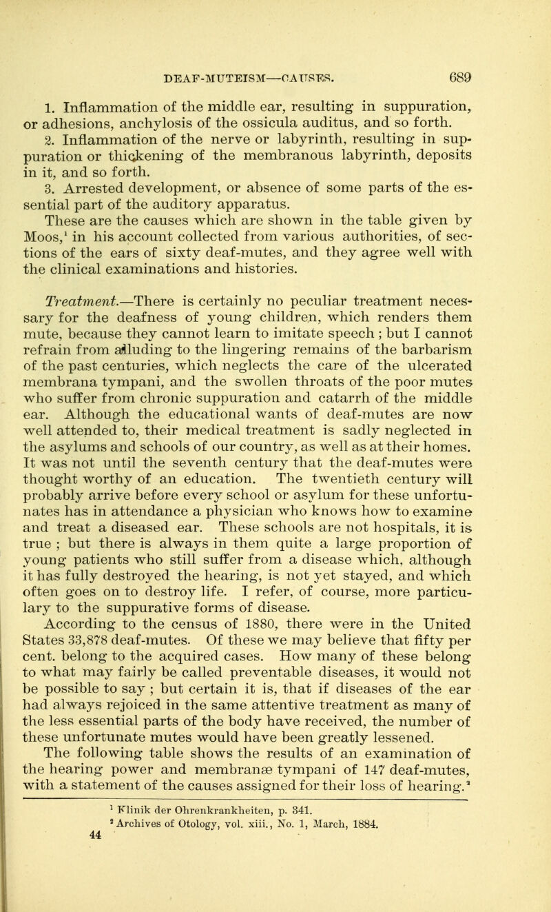 1. Inflammation of the middle ear, resulting in suppuration, or adhesions, anchylosis of the ossicula auditus, and so forth. 2. Inflammation of the nerve or labyrinth, resulting in sup- puration or thiokening of the membranous labyrinth, deposits in it, and so forth. 3. Arrested development, or absence of some parts of the es- sential part of the auditory apparatus. These are the causes v^hich are shown in the table given by Moos,^ in his account collected from various authorities, of sec- tions of the ears of sixty deaf-mutes, and they agree well with the clinical examinations and histories. Treatment.—There is certainly no peculiar treatment neces- sary for the deafness of young children, which renders them mute, because they cannot learn to imitate speech ; but I cannot refrain from a41uding to the lingering remains of the barbarism of the past centuries, which neglects the care of the ulcerated membrana tympani, and the swollen throats of the poor mutes who suffer from chronic suppuration and catarrh of the middle ear. Although the educational wants of deaf-mutes are now well attended to, their medical treatment is sadly neglected in the asylums and schools of our country, as well as at their homes. It was not until the seventh century that the deaf-mutes were thought worthy of an education. The twentieth century will probably arrive before every school or asylum for these unfortu- nates has in attendance a physician who knows how to examine and treat a diseased ear. These schools are not hospitals, it is true ; but there is always in them quite a large proportion of young patients who still suffer from a disease which, although it has fully destroyed the hearing, is not yet stayed, and which often goes on to destroy life. I refer, of course, more particu- lary to the suppurative forms of disease. According to the census of 1880, there were in the United States 33,878 deaf-mutes. Of these we may believe that fifty per cent, belong to the acquired cases. How many of these belong to what may fairly be called preventable diseases, it would not be possible to say ; but certain it is, that if diseases of the ear had always rejoiced in the same attentive treatment as many of the less essential parts of the body have received, the number of these unfortunate mutes would have been greatly lessened. The following table shows the results of an examination of the hearing power and membranse tympani of 147 deaf-mutes, with a statement of the causes assigned for their loss of hearing.^ ^ Flinik der Olirenkranklieiten, p. 341. 2 Archives of Otology, vol. xiii., No. 1, Marcli, 1884. 44