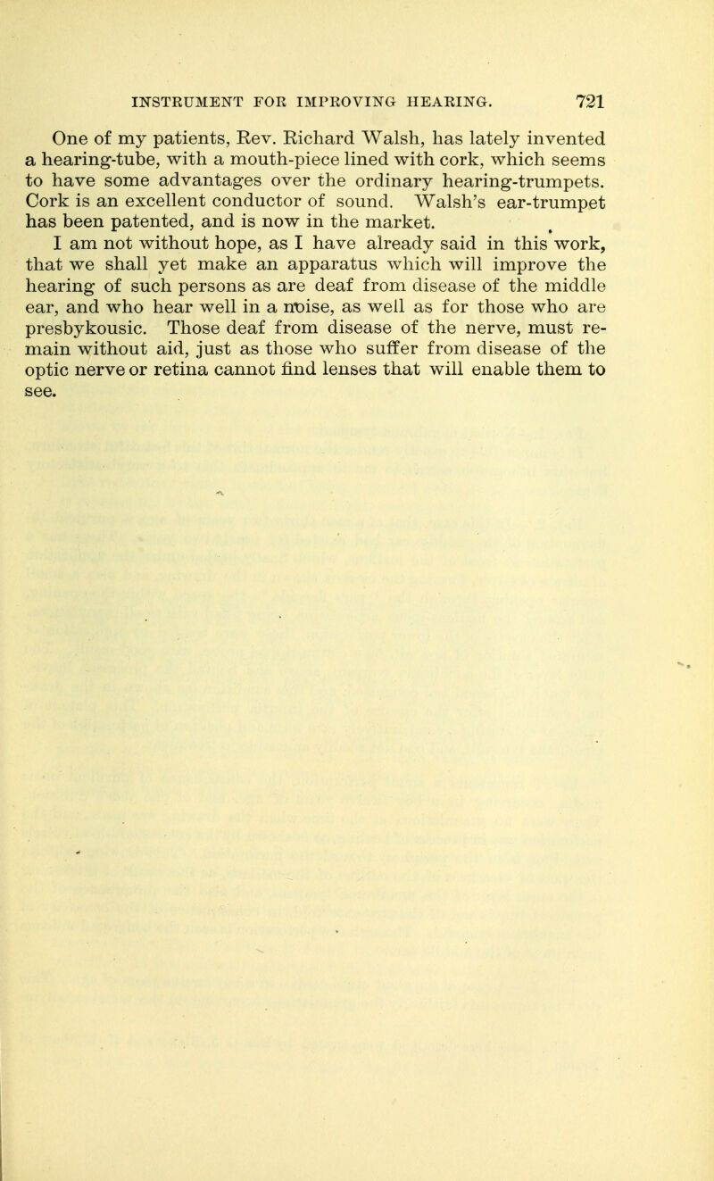 One of my patients, Rev. Richard Walsh, has lately invented a hearing-tube, with a mouth-piece lined with cork, which seems to have some advantages over the ordinary hearing-trumpets. Cork is an excellent conductor of sound. Walsh's ear-trumpet has been patented, and is now in the market. I am not without hope, as I have already said in this work, that we shall yet make an apparatus which will improve the hearing of such persons as are deaf from disease of the middle ear, and who hear well in a nt)ise, as well as for those who are presbykousic. Those deaf from disease of the nerve, must re- main without aid, just as those who suffer from disease of the optic nerve or retina cannot find lenses that will enable them to see.