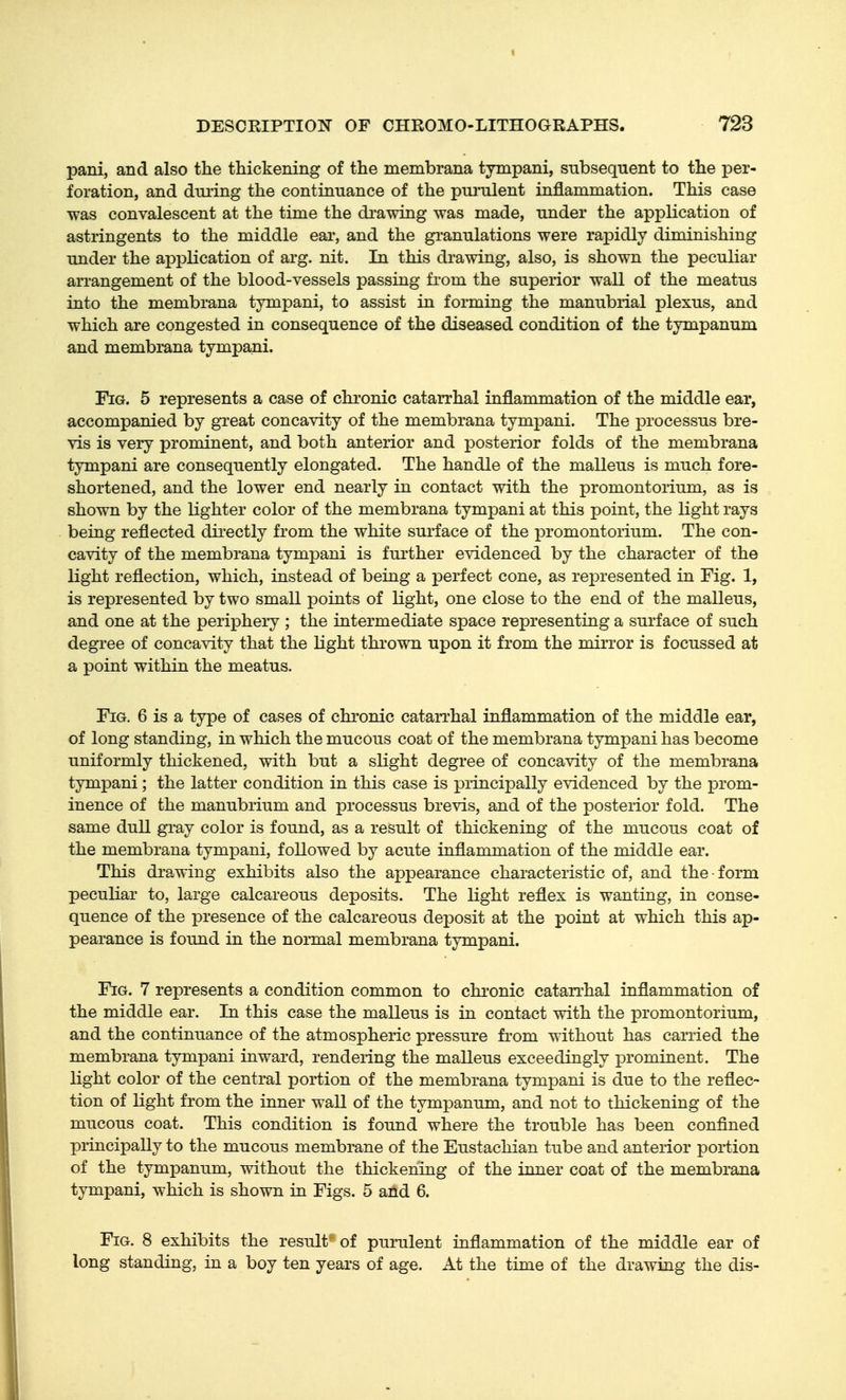 pani, and also the thickening of the membrana tympani, subsequent to the per- foration, and during the continuance of the pui'ulent inflammation. This case was convalescent at the time the di-awing was made, under the application of astringents to the middle ear, and the gi-anulations were rapidly diminishing under the application of arg. nit. In this drawing, also, is shown the peculiar arrangement of the blood-vessels passing from the superior wall of the meatus into the membrana tympani, to assist in forming the manubrial plexus, and which are congested in consequence of the diseased condition of the tympanum and membrana tympani. Fig. 5 represents a case of chronic catarrhal inflammation of the middle ear, accompanied by gTeat concavity of the membrana tympani. The processus bre- vis is very prominent, and both anterior and posterior folds of the membrana tympani are consequently elongated. The handle of the malleus is much fore- shortened, and the lower end nearly in contact with the promontorium, as is shown by the lighter color of the membrana tympani at this point, the light rays being reflected dii-ectly from the white surface of the promontorium. The con- cavity of the membrana tympani is further evidenced by the character of the light reflection, which, instead of being a perfect cone, as rex3resented in Fig. 1, is represented by two small points of light, one close to the end of the malleus, and one at the periphery ; the intermediate space representing a surface of such degree of conca^dty that the light thi'own upon it from the mirror is focussed at a point within the meatus. Fig. 6 is a type of cases of chi'onic catarrhal inflammation of the middle ear, of long standing, in which the mucous coat of the membrana tympani has become uniformly thickened, with but a slight degree of concavity of the membrana tympani; the latter condition in this case is principally evidenced by the prom- inence of the manubrium and processus brevis, and of the posterior fold. The same dull gi-ay color is found, as a result of thickening of the mucous coat of the membrana tymi)ani, followed by acute inflammation of the middle ear. This drawing exhibits also the appearance characteristic of, and the • form peculiar to, large calcareous deposits. The light reflex is wanting, in conse- quence of the presence of the calcareous deposit at the point at which this ap- pearance is found in the normal membrana tympani. Fig. 7 represents a condition common to chi'onic catarrhal inflammation of the middle ear. In this case the malleus is in contact with the promontorium, and the continuance of the atmospheric pressure from without has carried the membrana tympani inward, rendering the malleus exceedingly xjrominent. The light color of the central portion of the membrana tympani is due to the reflec- tion of light from the inner wall of the tympanum, and not to thickening of the mucous coat. This condition is found where the trouble has been confined principally to the mucous membrane of the Eustachian tube and anterior portion of the tympanum, without the thickening of the inner coat of the membrana tympani, which is shown in Figs. 5 and 6. Fig. 8 exhibits the result of purulent inflammation of the middle ear of long standing, in a boy ten years of age. At the time of the drawing the dis-