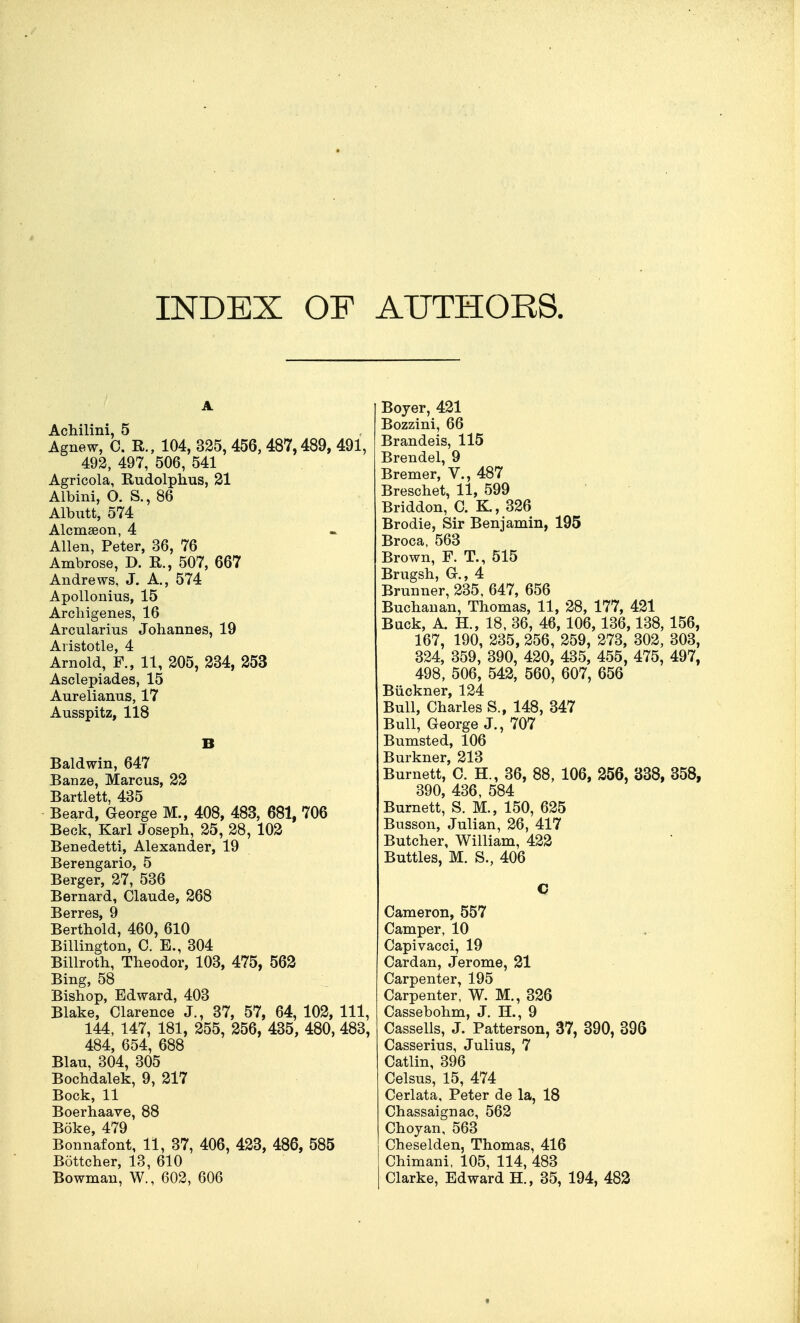 INDEX OF AUTHORS. A Achilini, 5 Agnew, 0. R., 104, 325, 456, 487,489, 491, 492, 497, 506, 541 Agricola, Rudolphus, 31 Albini, O. S., 86 Albutt, 574 Alcmseon, 4 Allen, Peter, 36, 76 Ambrose, D. R., 507, 667 Andrews, J. A., 574 ApoUonius, 15 Arcliigenes, 16 Arcularius Johannes, 19 Aristotle, 4 Arnold, F., 11, 205, 234, 253 Asclepiades, 15 Aurelianus, 17 Ausspitz, 118 B Baldwin, 647 Banze, Marcus, 22 Bartlett, 435 Beard, George M., 408, 483, 681, 706 Beck, Karl Joseph, 25, 28, 102 Benedetti, Alexander, 19 Berengario, 5 Berger, 27, 536 Bernard, Claude, 268 Berthold, 460, 610 Billington, C. E., 304 Billroth, Theodor, 103, 475, 562 Bing, 58 Bishop, Edward, 403 Blake, Clarence J., 37, 57, 64, 102, 111, 144, 147, 181, 255, 256, 435, 480, 483, 484, 654, 688 Blau, 304, 305 Bochdalek, 9, 217 Bock, 11 Boerhaave, 88 Boke 479 Bonnafont, 11, 37, 406, 423, 486, 585 Bottcher, 13, 610 Bowman, W., 602, 606 Beyer, 421 Bozzini, 66 Brandeis, 115 Brendel, 9 Bremer, V., 487 Breschet, 11, 599 Briddon, C. K, 326 Brodie, Sir Benjamin, 195 Broca, 563 Brown, F. T., 515 Brugsh, Gr., 4 Brunner, 235, 647, 656 Buchanan, Thomas, 11, 28, 177, 421 Buck, A. H., 18, 36, 46, 106, 136,138, 156, 167, 190, 235, 256, 259, 273, 302, 303, 324, 359, 390, 420, 435, 455, 475, 497, 498, 506, 542, 560, 607, 656 Biickner, 124 Bull, Charles S., 148, 347 Bull, George J., 707 Bumsted, 106 Burkner, 213 Burnett, C. H., 36, 88, 106, 256, 338, 358, 390, 436, 584 Burnett, S. M., 150, 625 Busson, Julian, 26, 417 Butcher, William, 422 Buttles, M. S., 406 C Cameron, 557 Camper, 10 Capivacci, 19 Cardan, Jerome, 21 Carpenter, 195 Carpenter, W. M., 326 Cassebohm, J. H., 9 Cassells, J. Patterson, 37, 390, 396 Casserius, Julius, 7 Catlin, 396 Celsus, 15, 474 Cerlata, Peter de la, 18 Chassaignac, 562 Choyan, 563 Cheselden, Thomas, 416 Chimani. 105, 114, 483 Clarke, Edward H., 35, 194, 483