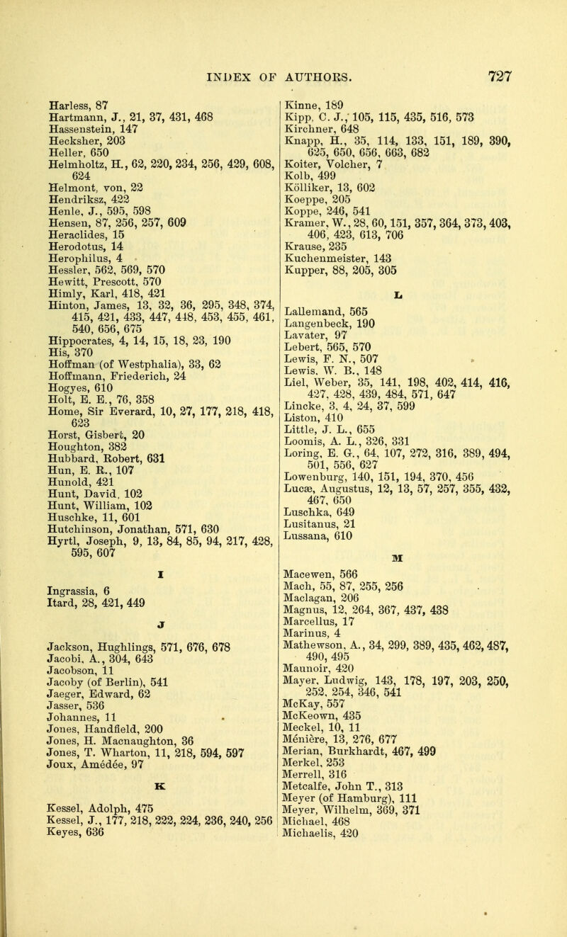 Harless, 87 Hartmann, J., 21, 37, 431, 468 Hassenstein, 147 Hecksher, 203 Heller, 650 Helmholtz, H., 62, 220, 234, 256, 429, 608, 624 Helmont, von, 22 Hendriksz, 422 Henle, J., 595, 598 Hensen, 87, 256, 257, 609 Heraclides, 15 Herodotus, 14 Herophilus, 4 Hessler, 562, 569, 570 Hewitt, Prescott, 570 Himly, Karl, 418, 421 Hinton, James, 13, 32, 36, 295, 348, 374, 415, 421, 433, 447, 418, 453, 455, 461, 540, 656, 675 Hippocrates, 4, 14, 15, 18, 23, 190 His, 370 Hoffman (of Westphalia), 33, 62 Hoffmann, Friederich, 24 Hogyes, 610 Holt, B. E., 76, 358 Home, Sir Everard, 10, 27, 177, 218, 418, 623 Horst, Gisbert, 20 Houghton, 382 Hubbard, Robert, 631 Hun, E. R., 107 Hunold, 421 Hunt, David, 102 Hunt, William, 102 Huschke, 11, 601 Hutchinson, Jonathan, 571, 630 Hyrtl, Joseph, 9, 13, 84, 85, 94, 217, 428, 595, 607 Ingrassia, 6 Itard, 28, 421, 449 Jackson, Hughlings, 571, 676, 678 Jacobi, A., 304, 643 Jacobson, 11 Jacoby (of Berlin), 541 Jaeger, Edward, 62 Jasser, 536 Johannes, 11 Jones, Handfield, 200 Jones, H. Macnaughton, 36 Jones, T. Wharton, 11, 218, 594, 597 Joux, Amedee, 97 Kessel, Adolph, 475 Kessel, J., 177, 218, 222, 224, 236, 240, 256 Keyes, 636 Kinne, 189 Kipp, C. J., 105, 115, 435, 516, 573 Kirchner, 648 Knapp, H., 35, 114, 133, 151, 189, 390, 625, 650, 656, 663, 682 er, Vc Kolb, 499 Kolliker, '. Koeppe, 205 Koppe, 246, 541 Kramer, W., 28, 60,151, 357, 364, 373, 403, 406, 423, 613, 706 Krause, 235 Kuchenmeister, 143 Kupper, 88, 205, 305 Lallemand, 565 Langenbeck, 190 Lavater, 97 Lebert, 565, 570 Lewis, F. N., 507 Lewis. W. B., 148 Liel, Weber, 35, 141, 198, 402, 414, 416, 427, 428, 439, 484, 571, 647 Lincke, 3, 4, 24, 37, 599 Liston, 410 Little, J. L., 655 Loomis, A. L., 326, 331 Loring, E. G., 64, 107, 272, 316. 389, 494, 501, 556, 627 Lowenburg, 140, 151, 194, 370, 456 Luc£e, Augustus, 12, 13, 57, 257, 355, 432, 467, 650 Luschka, 649 Lusitanus, 21 Lussana, 610 M Macewen, 566 Mach, 55, 87, 255, 256 Maclagan, 206 Magnus, 12, 264, 367, 437, 438 Marcellus, 17 Marinus, 4 Mathewson, A, 34, 299, 389, 435, 462,487, 490,495 Maunoir, 420 Mayer, Ludwig, 143, 178, 197, 203, 250, 252, 254, 346, 541 McKay, 557 McKeown, 435 Meckel, 10, 11 Meniere, 13, 276, 677 Merian, Burkhardt, 467, 499 Merkel, 253 Merrell, 316 Metcalfe, John T., 313 Meyer (of Hamburg), 111 Meyer, Wilhelm, 369, 371 Michael, 468 Michaelis, 420