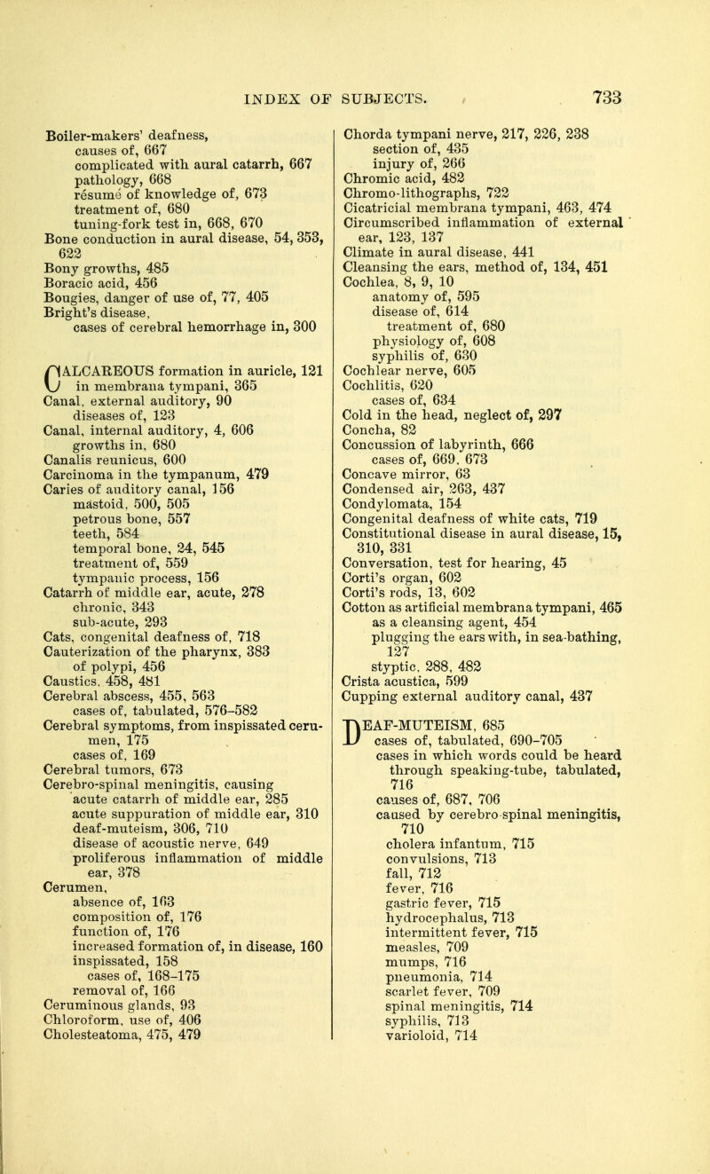 Boiler-makers' deafness, causes of, 667 complicated with aural catarrh, 667 pathology, 668 resume of knowledge of, 673 treatment of, 680 tuning-fork test in, 668, 670 Bone conduction in aural disease, 54, 353, 622 Bony growths, 485 Boracic acid, 456 Bougies, danger of use of, 77, 405 Bright's disease, cases of cerebral hemorrhage in, 300 CALCAREOUS formation in auricle, 121 in membrana tympani, 365 Canal, external auditory, 90 diseases of, 123 Canal, internal auditory, 4, 606 growths in, 680 Canalis reunicus, 600 Carcinoma in the tympanum, 479 Caries of auditory canal, 156 mastoid, 500, 505 petrous bone, 557 teeth, 584 temporal bone, 24, 545 treatment of, 559 tympanic process, 156 Catarrh of middle ear, acute, 278 chronic, 343 sub-acute, 293 Cats, congenital deafness of, 718 Cauterization of the pharynx, 383 of polypi, 456 Caustics, 458, 481 Cerebral abscess, 455, 563 cases of, tabulated, 576-582 Cerebral symptoms, from inspissated ceru- men, 175 cases of, 169 Cerebral tumors, 673 Cerebro-spinal meningitis, causing acute catarrh of middle ear, 285 acute suppuration of middle ear, 310 deaf-muteism, 306, 710 disease of acoustic nerve, 649 proliferous inflammation of middle ear, 378 Cerumen, absence of, 163 composition of, 176 function of, 176 increased formation of, in disease, 160 inspissated, 158 cases of, 168-175 removal of, 166 Ceruminous glands, 93 Chloroform, use of, 406 Cholesteatoma, 475, 479 Chorda tympani nerve, 217, 226, 238 section of, 435 injury of, 266 Chromic acid, 482 Chromo-lithographs, 722 Cicatricial membrana tympani, 463, 474 Circumscribed inflammation of external ' ear, 123, 137 Climate in aural disease, 441 Cleansing the ears, method of, 134, 451 Cochlea, 8, 9, 10 anatomy of, 595 disease of, 614 treatment of, 680 physiology of, 608 syphilis of, 630 Cochlear nerve, 605 Cochlitis, 620 cases of, 634 Cold in the head, neglect of, 297 Concha, 82 Concussion of labyrinth, 666 cases of, 669, 673 Concave mirror, 63 Condensed air, 263, 437 Condylomata, 154 Congenital deafness of white cats, 719 Constitutional disease in aural disease, 15, 310, 331 Conversation, test for hearing, 45 Corti's organ, 602 Corti's rods, 13, 602 Cotton as artificial membrana tympani, 465 as a cleansing agent, 454 plugging the ears with, in sea-bathing, 127 styptic, 288, 482 Crista acustica, 599 Cupping external auditory canal, 437 DEAF-MUTEISM, 685 cases of, tabulated, 690-705 cases in which words could be heard through speaking-tube, tabulated, 716 causes of, 687, 706 caused by cerebro spinal meningitis, 710 cholera infantum, 715 convulsions, 713 fall, 712 fever, 716 gastric fever, 715 hydrocephalus, 713 intermittent fever, 715 measles, 709 mumps, 716 pneumonia, 714 scarlet fever, 709 spinal meningitis, 714 syphilis, 713 varioloid, 714