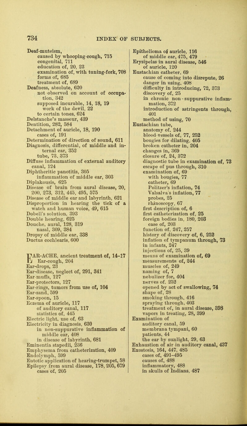 Deaf-muteism, caused by whooping-cougli, 715 congenital, 711 education of, 20, 23 examination of, with tuning-fork, 708 forms of, 685 treatment of, 689 Deafness, absolute, 620 not observed on account of occupa- tion, 342 supposed incurable, 14, 18, 19 work of the devil, 22 to certain tones, 624 Delstanche's masseur, 439 Dentition, 282, 584 Detachment of auricle, 18, 190 cases of, 191 Determination of direction of sound, 611 Diagnosis, differential, of middle and in- ternal ear, 352 tube, 73. 373 Diffuse inflammation of external auditory canal, 124 Diphtheritic panotitis, 305 inflammation of middle ear, 303 Diplakousis, 625 Disease of brain from aural disease, 20, 200, 273, 312, 445, 495, 575 Disease of middle ear and labyrinth, 621 Disproportion in hearing the tick of a watch and human voice, 49, 615 Dobeirs solution, 393 Double hearing, 625 Douche, aural, 128, 319 nasal, 309, 384 Dropsy of middle ear, 338 Ductus cochlearis, 600 I^AR-ACHE, ancient treatment of, 14-17 ^ Ear-cough, 204 Ear-drops, 23 Ear-disease, neglect of, 291, 341 Ear-muffs, 127 Ear-protectors, 127 Ear-rings, tumors from use of, 104 Ear-sand, 599 Ear-spoon, 15 Eczema of auricle, 117 of auditory canal, 117 statistics of, 445 Electric light, use of, 63 Electricity in diagnosis, 630 in non-suppurative inflammation of middle ear, 408 in disease of labyrinth, 681 Eminentia stapedii, 236 Emphysema from catheterization, 409 Endolymph, 599 Entotic application of hearing-trumpet, 58 Epilepsy from aural disease, 178, 205, 679 cases of, 205 Epithelioma o| auricle, 116 of middle ear, 475, 479 Erysipelas in aural disease, 546 of auricle, 120 Eustachian catheter, 69 cause of coming into disrepute, 26 danger in using, 408 difficulty in introducing, 72, 373 discovery of, 25 in chronic non - suppurative inflam- mation, 372 introduction of astringents through, 401 method of using, 70 Eustachian tube, anatomy of, 244 blood-vessels of, 77, 253 bougies for dilating, 405 broken catheter in, 204 changes in, 869 closure of, 24, 372 diagnostic tube in examination of, 73 escape of pus through, 310 examination of, 69 with bougies, 77 catheter, 69 Politzer's inflation, 74 Valsalva's inflation, 77 probes, 25 rhinoscopy, 67 first description of, 6 first catheterization of, 25 foreign bodies in, 180, 203 case of, 203 function of, 247, 257 history of discovery of, 6, 252 inflation of tympanum through, 73 in infants, 247 injections of, 25, 39 means of examination of, 69 measurements of, 244 muscles of, 249 naming of, 7 nebulizer for, 404 nerves of, 252 opened by act of swallowing, 74 shape of, 28 smoking through, 416 spraying through, 403 treatment of, in aural disease, 398 vapors in treating, 28, 399 Examination of auditory canal, 59 membrana tympani, 60 patients, 44 the ear by sunlight, 29, 63 Exhaustion of air in auditory canal, 437 Exostosis, 164, 447, 485 cases of, 491-495 causes of, 488 inflammatory, 488 in skulls of Indians, 487