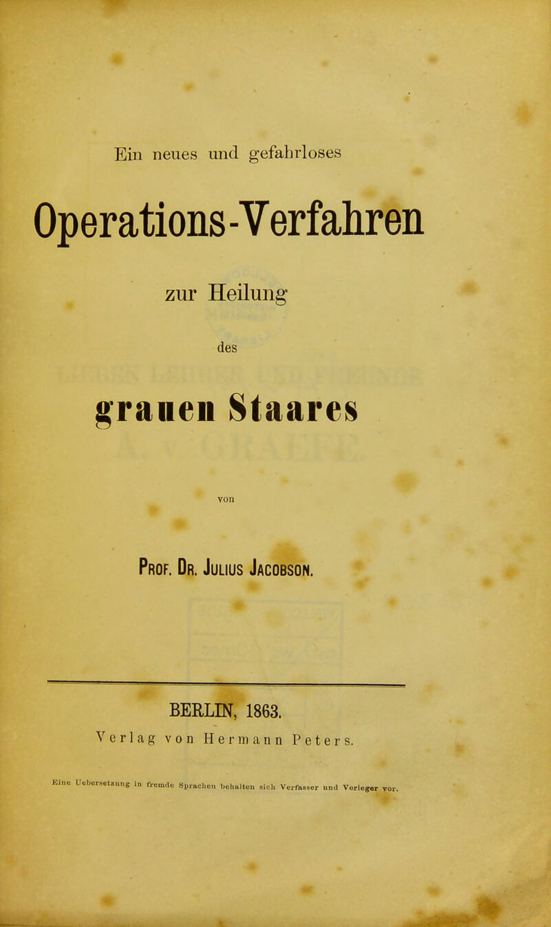 Operations -Verfahren zur Heilung- des grauen Staares Prof. Dr. Julius Jacobson. BERLIN, 1863. Verlag von Hermann Peters. Kinc Ueberaetüuns in ft-omdo Spiaclicn bcJmlten sich VerfaHBor und Vörie