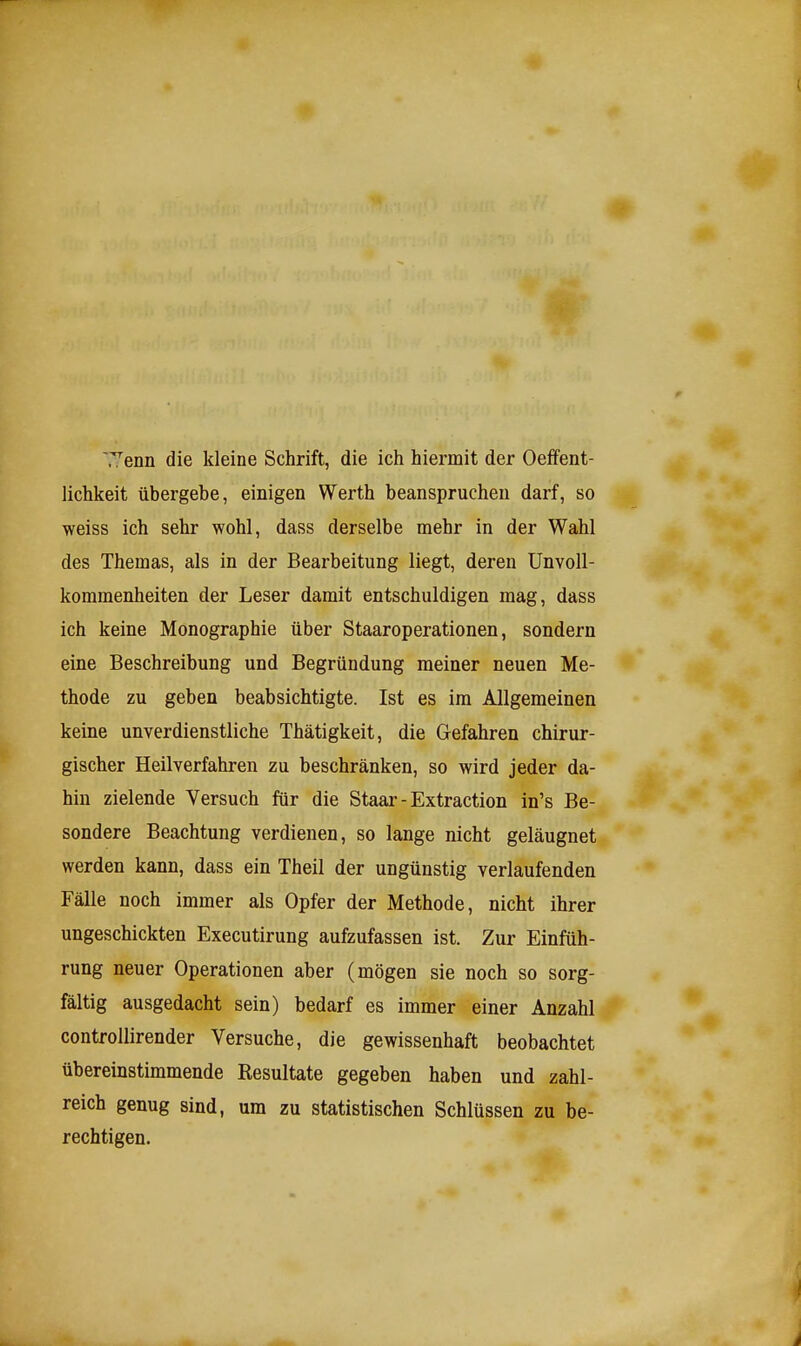 Tenn die kleine Schrift, die ich hiermit der Oeifent- lichkeit übergebe, einigen Werth beanspruchen darf, so weiss ich sehr wohl, dass derselbe mehr in der Wahl des Themas, als in der Bearbeitung liegt, deren ünvoll- kommenheiten der Leser damit entschuldigen mag, dass ich keine Monographie über Staaroperationen, sondern eine Beschreibung und Begründung meiner neuen Me- thode zu geben beabsichtigte. Ist es im Allgemeinen keine unverdienstliche Thätigkeit, die Gefahren chirur- gischer Heilverfahren zu beschränken, so wird jeder da- hin zielende Versuch für die Staar - Extraction in's Be- sondere Beachtung verdienen, so lange nicht geläugnet werden kann, dass ein Theil der ungünstig verlaufenden Fälle noch immer als Opfer der Methode, nicht ihrer ungeschickten Executirung aufzufassen ist. Zur Einfüh- rung neuer Operationen aber (mögen sie noch so sorg- fältig ausgedacht sein) bedarf es immer einer Anzahl controUirender Versuche, die gewissenhaft beobachtet übereinstimmende Resultate gegeben haben und zahl- reich genug sind, um zu statistischen Schlüssen zu be- rechtigen.