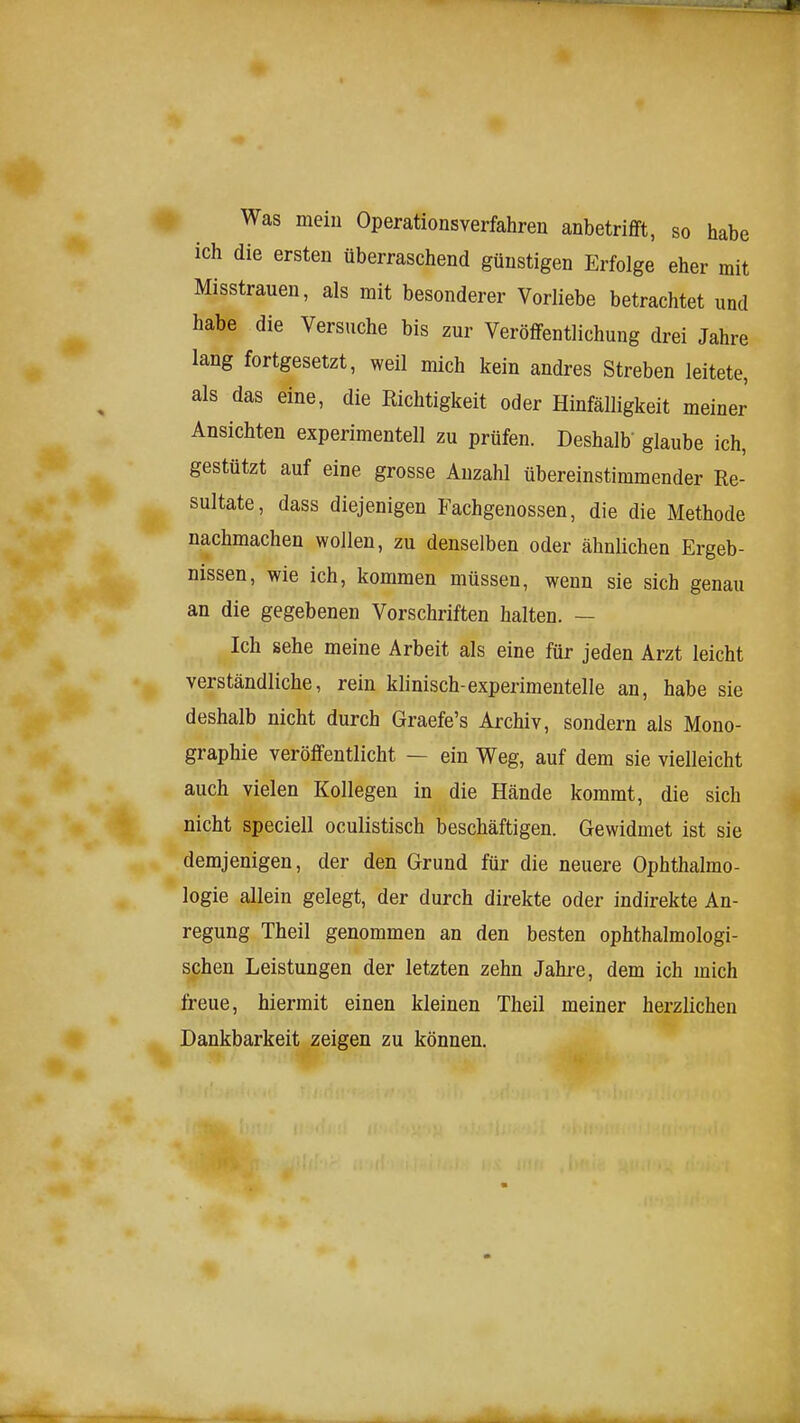 ^ Was mein Operationsverfahren anbetrifft, so habe ich die ersten überraschend günstigen Erfolge eher mit Misstrauen, als mit besonderer Vorliebe betrachtet und habe die Versuche bis zur Veröffentlichung drei Jahre lang fortgesetzt, weil mich kein andres Streben leitete, als das eine, die Richtigkeit oder Hinfälligkeit meiner Ansichten experimentell zu prüfen. Deshalb' glaube ich, gestützt auf eine grosse Anzahl übereinstimmender Re- sultate, dass diejenigen Fachgenossen, die die Methode nachmachen wollen, zu denselben oder ähnlichen Ergeb- nissen, wie ich, kommen müssen, wenn sie sich genau an die gegebenen Vorschriften halten. — Ich sehe meine Arbeit als eine für jeden Arzt leicht verständliche, rein klinisch-experimentelle an, habe sie deshalb nicht durch Graefe's Archiv, sondern als Mono- graphie veröffentlicht — ein Weg, auf dem sie vielleicht auch vielen Kollegen in die Hände kommt, die sich nicht speciell oculistisch beschäftigen. Gewidmet ist sie demjenigen, der den Grund für die neuere Ophthalmo- logie allein gelegt, der durch direkte oder indirekte An- regung Theil genommen an den besten ophthalmologi- schen Leistungen der letzten zehn Jahre, dem ich mich freue, hiermit einen kleinen Theil meiner herzlichen Dankbarkeit zeigen zu können.