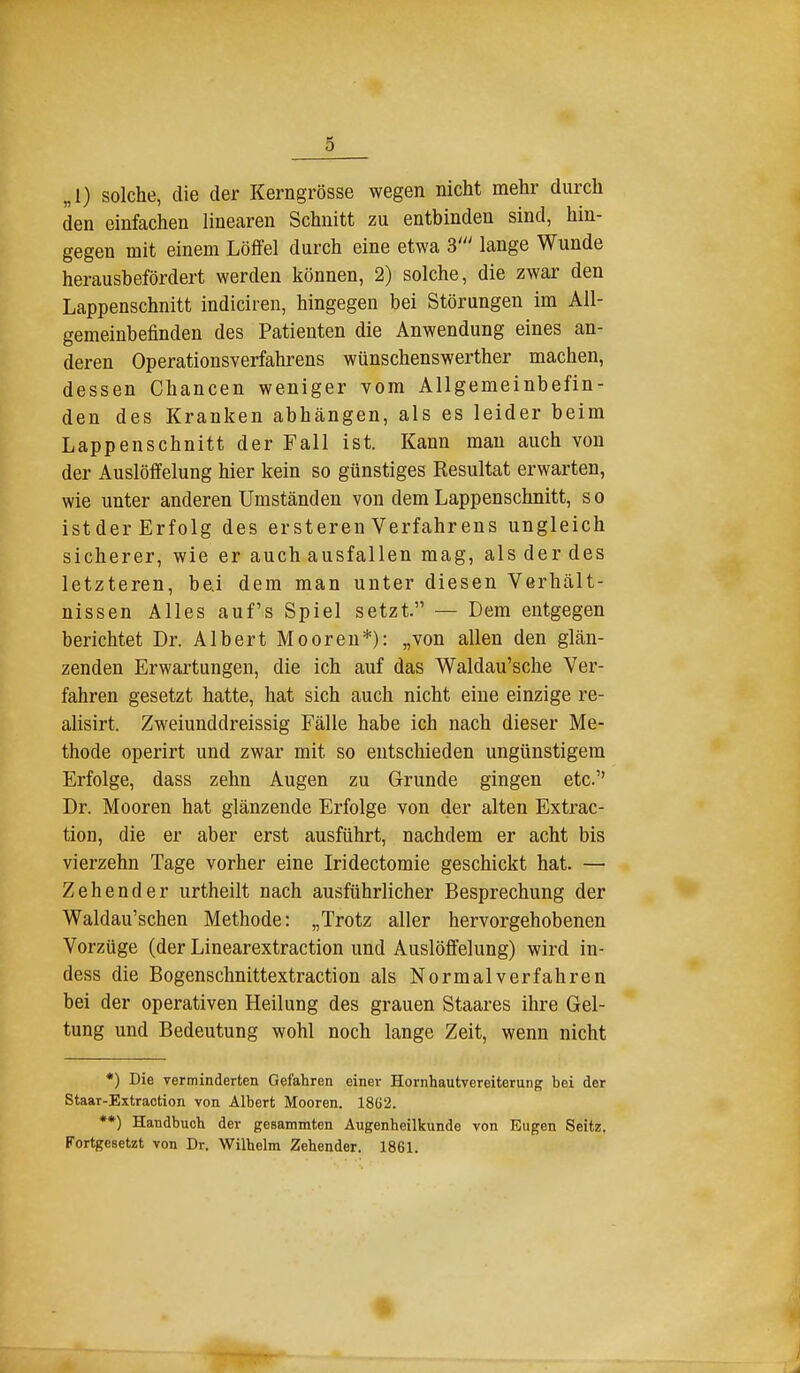 „1) solche, die der Kerngrösse wegen nicht mehr durch den einfachen linearen Schnitt zu entbinden sind, hin- gegen mit einem Löffel durch eine etwa 3' lange Wunde herausbefördert werden können, 2) solche, die zwar den Lappenschnitt indiciren, hingegen bei Störungen im All- gemeinbefinden des Patienten die Anwendung eines an- deren Operationsverfahrens wünschenswerther machen, dessen Chancen weniger vom Allgemeinbefin- den des Kranken abhängen, als es leider beim Lappenschnitt der Fall ist. Kann man auch von der Auslöffelung hier kein so günstiges Resultat erwarten, wie unter anderen Umständen von dem Lappenschnitt, so istder Erfolg des ersteren Verfahrens ungleich sicherer, wie er auch ausfallen mag, als der des letzteren, bei dem man unter diesen Verhält- nissen Alles auf's Spiel setzt. — Dem entgegen berichtet Dr. Albert Mooren*): „von allen den glän- zenden Erwartungen, die ich auf das Waldau'sche Ver- fahren gesetzt hatte, hat sich auch nicht eine einzige re- alisirt. Zweiunddreissig Fälle habe ich nach dieser Me- thode operirt und zwar mit so entschieden ungünstigem Erfolge, dass zehn Augen zu Grunde gingen etc. Dr. Mooren hat glänzende Erfolge von der alten Extrac- tion, die er aber erst ausführt, nachdem er acht bis vierzehn Tage vorher eine Iridectomie geschickt hat. — Zehender urtheilt nach ausführlicher Besprechung der Waldau'schen Methode: „Trotz aller hervorgehobenen Vorzüge (der Linearextraction und Auslöffelung) wird in- dess die Bogenschnittextraction als Normalverfahren bei der operativen Heilung des grauen Staares ihre Gel- tung und Bedeutung wohl noch lange Zeit, wenn nicht *) Die verminderten Gefahren einer Hornhautvereiterung bei der Staar-Extraction von Albert Mooren. 18()2. **) Handbuch der gesammten Augenheilkunde von Eugen Seitz, Fortgesetzt von Dr. Wilhelm Zehender. 1861. im-