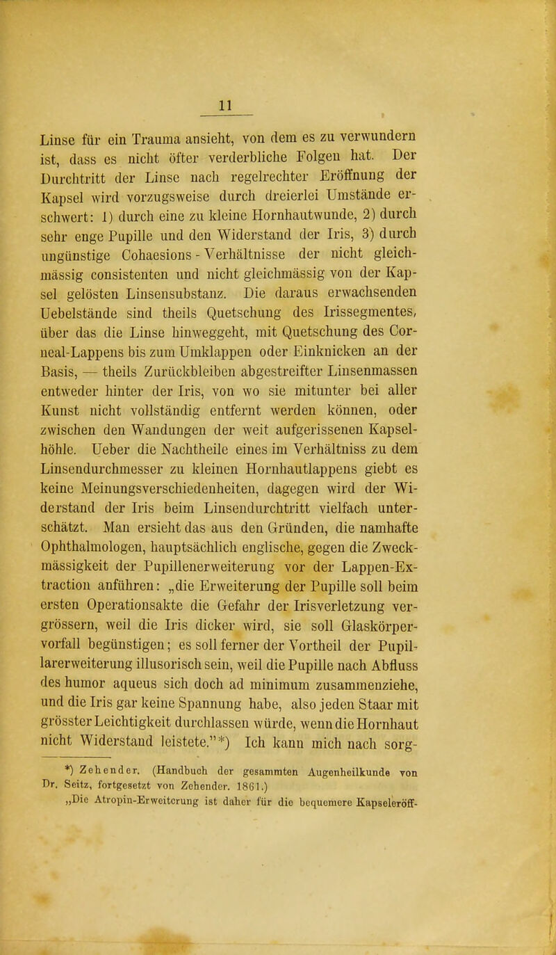 Linse für ein Trauma ansieht, von dem es zu verwundern ist, dass es nicht öfter verderbliche Folgen hat. Der Durchtritt der Linse nach regelrechter Eröffnung der Kapsel wird vorzugsweise durch dreierlei Umstände er- schwert: 1) durch eine zu kleine Hornhautwunde, 2) durch sehr enge Pupille und den Widerstand der Iris, 3) durch ungünstige Cohaesions - Verhältnisse der nicht gleich- massig consistenten und nicht gleichmässig von der Kap- sel gelösten Linsensubstanz. Die daraus erwachsenden Uebelstände sind theils Quetschung des Irissegmentes, über das die Linse hinweggeht, mit Quetschung des Cor- neal-Lappens bis zum Umklappen oder Einknicken an der Basis, — theils Zurückbleiben abgestreifter Linsenmassen entweder hinter der Iris, von wo sie mitunter bei aller Kunst nicht vollständig entfernt werden können, oder zwischen den Wandungen der weit aufgerissenen Kapsel- höhle. Ueber die Nachtheile eines im Verhältniss zu dem Linsendurchmesser zu kleinen Hornhautlappens giebt es keine Meinungsverschiedenheiten, dagegen wird der Wi- derstand der Iris beim Linsendurchtritt vielfach unter- schätzt. Man ersieht das aus den Gründen, die namhafte Ophthalmologen, hauptsächlich englische, gegen die Zweck- mässigkeit der Pupillenerweiterung vor der Lappen-Ex- traction anführen: „die Erweiterung der Pupille soll beim ersten Operationsakte die Gefahr der Irisverletzung ver- grössern, weil die Iris dicker wird, sie soll Glaskörper- vorfall begünstigen; es soll ferner der Vortheil der Pupil- larerweiterung illusorisch sein, weil die Pupille nach Abfluss des humor aqueus sich doch ad minimum zusammenziehe, und die Iris gar keine Spannung habe, also jeden Staar mit grösster Leichtigkeit durchlassen würde, wenn die Hornhaut nicht Widerstand leistete.*) Ich kann mich nach sorg- *) Zehender. (Handbuch der gesammten Augenheilkunde von Dr. Seitz, fortgesetzt von Zohender. 1861.) „Die Atropin-Erweitcrung ist daher für die bequemere Kapseleröflf-