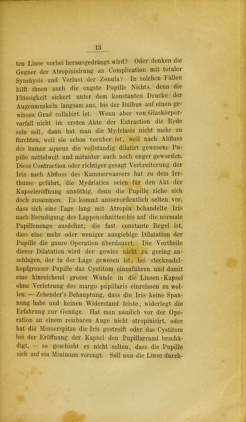 ten Linse vorbei herausgedrängt wird? Oder denken die Gegner der Atropiuisirung an Complication mit totaler Synchysis und Verlust der Zonula? In solchen Fällen hilft ihnen auch die engste Pupille Nichts, denn die Flüssigkeit sickert unter dem konstanten Drucke der Augenmuskeln langsam aus, bis der Bulbus auf einen ge- wissen Grad coUabirt ist. Wenn aber von Glaskörper- vorfall nicht im ersten Akte der Extraction die Rede sein soll, dann hat mau die Mydriasis nicht mehr zu fürchten, weil sie schon vorüber ist, weil nach Abfluss des humor aqueus die vollständig dilatirt gewesene Pu- pille mittelweit und mitunter auch noch enger geworden. Diese Contraction oder richtiger gesagt Verbreiterung der Iris nach Abfluss des Kammerwassers hat zu dem Irr- thume geführt, die Mydriatica seien für den Akt der Kapseleröff'nung unnöthig, denn die Pupille ziehe sich doch zusammen. Es kommt ausserordentlich selten vor, dass sich eine Tage lang mit Atropin behandelte Iris nach Beendigung des Lappenschnittes bis auf die normale Pupillenenge ausdehnt; die fast constante Regel ist, dass eine mehr oder weniger ausgiebige Dilatation der Pupille die ganze Operation überdauert. Die Vortheile dieser Dilatation wird der gewiss nicht zu gering an- schlagen, der in der Lage gewesen ist, bei stecknadel- kopfgrosser Pupille das Cystitom einzuführen und damit eine hinreichend grosse Wunde in die Linsen-Kapsel ohne Verletzung des margo pupillaris eiureissen zu wol- len. — Zehender's Behauptung, dass die Iris keine Span- nung habe und keinen Widerstand leiste, widerlegt die Erfahrung zur Genüge. Hat man nämlich vor der Ope- ration an einem reizbaren Auge nicht atropinisirt, oder hat die Messerspitze die Iris gestreift oder das Cystitom bei der Eröffnung der Kapsel den Pupillarrand beschä- digt, — so geschieht es nicht selten, dass die Pupille sich auf ein Minimum verengt. Soll nun die Linse durch-