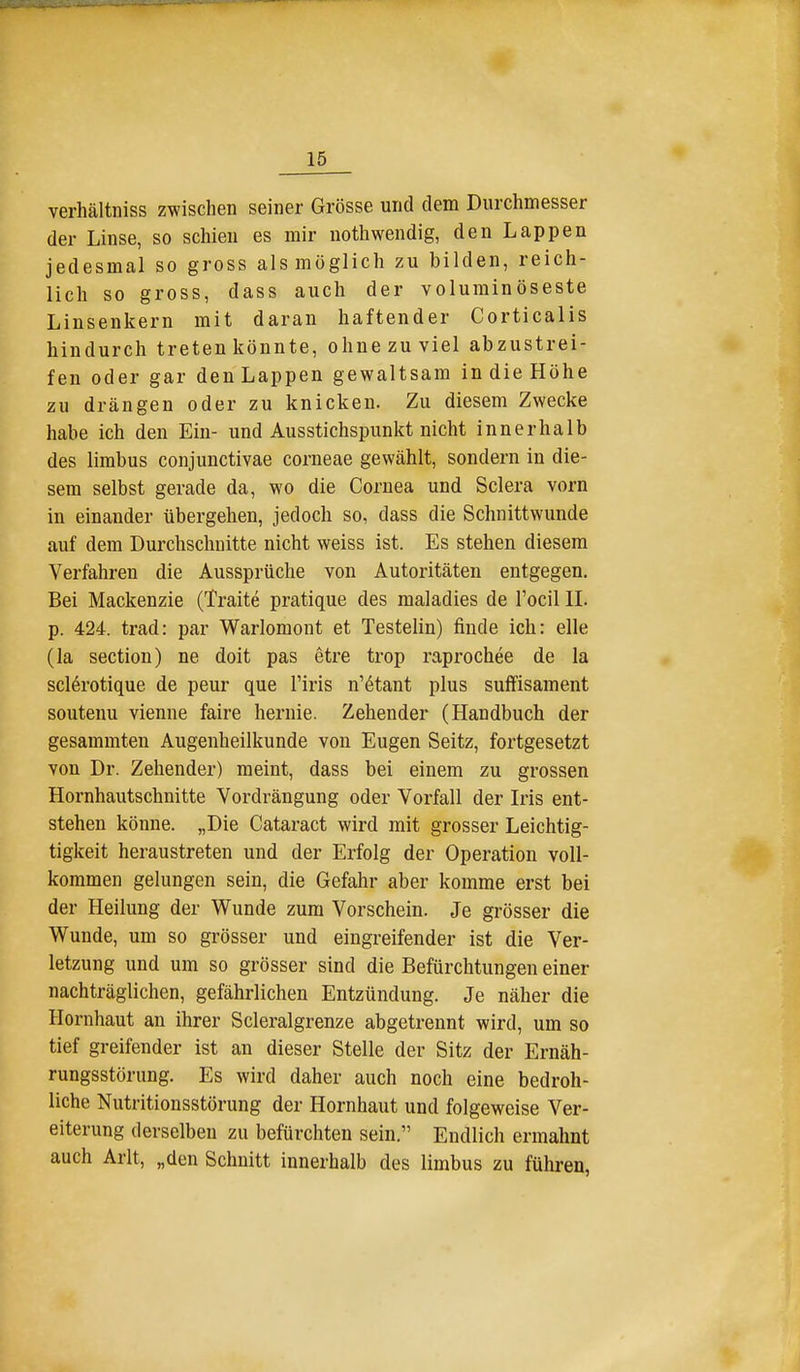 verhältniss zwischen seiner Grösse und dem Durchmesser der Linse, so schien es mir uothwendig, den Lappen jedesmal so gross als möglich zu bilden, reich- lich so gross, dass auch der voluminöseste Linsenkern mit daran haftender Corticalis hindurch treten könnte, ohne zu viel abzustrei- fen oder gar den Lappen gewaltsam in die Höhe zu drängen oder zu knicken. Zu diesem Zwecke habe ich den Ein- und Ausstichspunkt nicht innerhalb des limbus conjunctivae corneae gewählt, sondern in die- sem selbst gerade da, wo die Cornea und Sclera vorn in einander übergehen, jedoch so, dass die Schnittwunde auf dem Durchschnitte nicht weiss ist. Es stehen diesem Verfahren die Aussprüche von Autoritäten entgegen. Bei Mackenzie (Traite pratique des maladies de l'ocil IL p. 424. trad: par Warlomont et Testelin) finde ich: eile (la section) ne doit pas etre trop raprochee de la sclerotique de peur que l'iris n'^tant plus suffisament souteuu vienne faire hernie. Zehender (Handbuch der gesammten Augenheilkunde von Eugen Seitz, fortgesetzt von Dr. Zehender) meint, dass bei einem zu grossen Hornhautschnitte Vordrängung oder Vorfall der Iris ent- stehen könne. „Die Cataract wird mit grosser Leichtig- tigkeit heraustreten und der Erfolg der Operation voll- kommen gelungen sein, die Gefahr aber komme erst bei der Heilung der Wunde zum Vorschein. Je grösser die Wunde, um so grösser und eingreifender ist die Ver- letzung und um so grösser sind die Befürchtungen einer nachträglichen, gefährlichen Entzündung. Je näher die Hornhaut an ihrer Scleralgrenze abgetrennt wird, um so tief greifender ist an dieser Stelle der Sitz der Ernäh- rungsstörung. Es wird daher auch noch eine bedroh- liche Nutritionsstörung der Hornhaut und folgeweise Ver- eiterung derselben zu befürchten sein. Endlich ermahnt auch Arlt, „den Schnitt innerhalb des limbus zu führen,