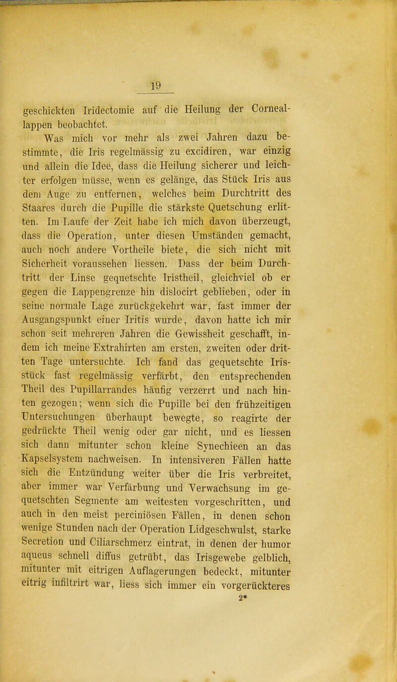 gescliickten Iriclectomie auf die Heilung der Corneal- lappen beobachtet. Was mich vor mehr als zwei Jahren dazu be- stimmte, die Iris regelmässig zu excidiren, war einzig und allein die Idee, dass die Heilung sicherer und leich- ter erfolgen müsse, wenn es gelänge, das Stück Iris aus dem Auge zu entfernen, welches beim Durchtritt des Staares durch die Pupille die stärkste Quetschung erlit- ten. Im Laufe der Zeit habe ich mich davon überzeugt, dass die Operation, unter diesen Umständen gemacht, auch noch andere Vortheile biete, die sich nicht mit Sicherheit voraussehen Hessen. Dass der beim Durch- tritt der Linse gequetschte Iristheil, gleichviel ob er gegen die Lappen-grenze hin dislocirt geblieben, oder in seine normale Lage zurückgekehrt war, fast immer der Ausgangspunkt einer Iritis wurde, davon hatte ich mir schon seit mehreren Jahren die Gewissheit geschafft, in- dem ich meine Extrahirten am ersten, zweiten oder drit- ten Tage untersuchte. Ich fand das gequetschte Iris- stück fast regelmässig verfärbt, den entsprechenden Theil des Pupillarrandes häufig verzerrt und nach hin- ten gezogen; wenn sich die Pupille bei den frühzeitigen Untersuchungen überhaupt bewegte, so reagirte der gedrückte Theil wenig oder gar nicht, und es Hessen sich dann mitunter schon kleine Synechieen an das Kapselsystem nachweisen. In intensiveren Fällen hatte sich die Entzündung weiter über die Iris verbreitet, aber immer war Verfärbung und Verwachsung im ge- quetschten Segmente am weitesten vorgeschritten, und auch in den meist perciniösen Fällen, in denen schon wenige Stunden nach der Operation Lidgeschwulst, starke Secretion und Ciliarschmerz eintrat, in denen der humor aqueus schnell diffus getrübt, das Irisgewebe gelblich, mitunter mit eitrigen Auflagerungen bedeckt, mitunter eitrig infiltrirt war, Hess sich immer ein vorgerückteres 2*
