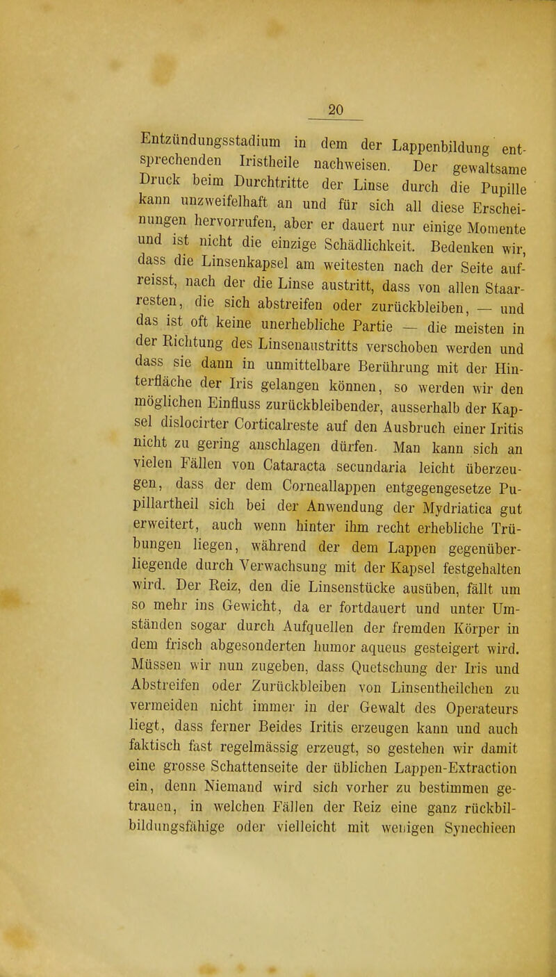 Entzündungsstadium in dem der Lappenbildung ent- sprechenden Iristheile nachweisen. Der gewaltsame Druck beim Durchtritte der Linse durch die Pupille kann unzweifelhaft an und für sich all diese Erschei- nungen hervorrufen, aber er dauert nur einige Momente und ist nicht die einzige Schädlichkeit. Bedenken wir, dass die Linsenkapsel am weitesten nach der Seite auf- reisst, nach der die Linse austritt, dass von allen Staar- resten, die sich abstreifen oder zurückbleiben, — und das ist oft keine unerhebliche Partie - die meisten in der Richtung des Linsenaustritts verschoben werden und dass sie dann in unmittelbare Berührung mit der Hin- terfläche der Iris gelangen können, so werden wir den möglichen Einfluss zurückbleibender, ausserhalb der Kap- sel dislocirter Corticalreste auf den Ausbruch einer Iritis nicht zu gering anschlagen dürfen. Man kann sich an vielen Fällen von Cataracta secundaria leicht überzeu- gen, dass der dem Corneallappen entgegengesetze Pu- pillartheil sich bei der Anwendung der Mydriatica gut erweitert, auch wenn hinter ihm recht erhebliche Trü- bungen liegen, während der dem Lappen gegenüber- liegende durch Verwachsung mit der Kapsel festgehalten wird. Der Reiz, den die Linsenstücke ausüben, fällt um so mehr ins Gewicht, da er fortdauert und unter Um- ständen sogar durch Aufquellen der fremden Körper in dem frisch abgesonderten humor aqueus gesteigert wird. Müssen wir nun zugeben, dass Quetschung der Iris und Abstreifen oder Zurückbleiben von Linsentheilcben zu vermeiden nicht immer in der Gewalt des Operateurs liegt, dass ferner Beides Iritis erzeugen kann und auch faktisch fast regelmässig erzeugt, so gestehen wir damit eine grosse Schattenseite der üblichen Lappeu-Extraction ein, denn Niemand wird sich vorher zu bestimmen ge- trauen, in welchen Fällen der Reiz eine ganz rückbil- bildungsfahige oder vielleicht mit wenigen Synechieen