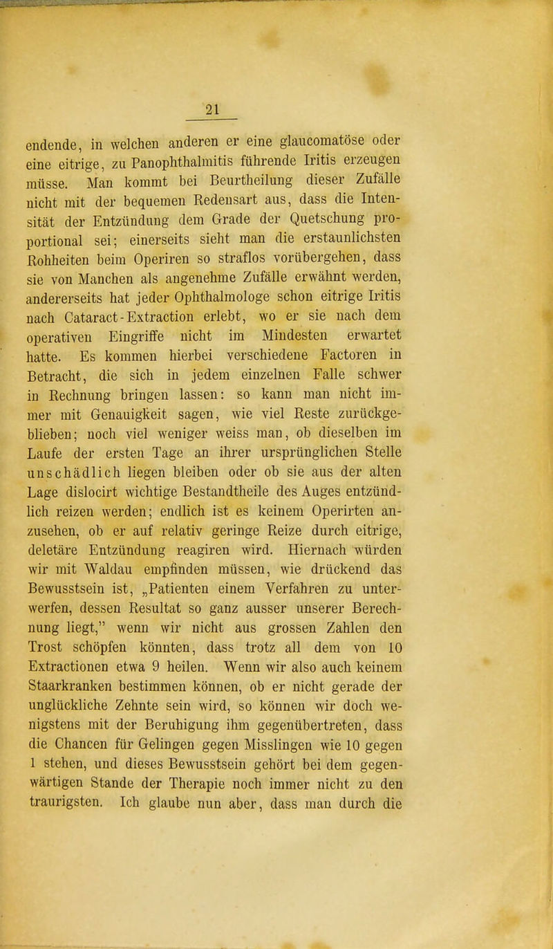 endende, in welchen anderen er eine glaucomatöse oder eine eitrige, zu Panophthalmitis führende Iritis erzeugen müsse. Man liommt bei Beurtheilung dieser Zufälle nicht mit der bequemen Redensart aus, dass die Inten- sität der Entzündung dem Grade der Quetschung pro- portional sei; einerseits sieht man die erstaunlichsten ßohheiten beim Operiren so straflos vorübergehen, dass sie von Manchen als angenehme Zufälle erwähnt werden, andererseits hat jeder Ophthalmologe schon eitrige Iritis nach Cataract-Extraction erlebt, wo er sie nach dem operativen Eingriffe nicht im Mindesten erwartet hatte. Es kommen hierbei verschiedene Factoren in Betracht, die sich in jedem einzelnen Falle schwer in Rechnung bringen lassen: so kann man nicht im- mer mit Genauigkeit sagen, wie viel Reste zurückge- blieben; noch viel weniger weiss man, ob dieselben im Laufe der ersten Tage an ihrer ursprünglichen Stelle unschädlich liegen bleiben oder ob sie aus der alten Lage dislocirt wichtige Bestandtheile des Auges entzünd- lich reizen werden; endlich ist es keinem Operirten an- zusehen, ob er auf relativ geringe Reize durch eitrige, deletäre Entzündung reagiren wird. Hiernach würden wir mit Waklau empfinden müssen, wie drückend das Bewusstsein ist, „Patienten einem Verfahren zu unter- werfen, dessen Resultat so ganz ausser unserer Berech- nung liegt, wenn wir nicht aus grossen Zahlen den Trost schöpfen könnten, dass trotz all dem von 10 Extractionen etwa 9 heilen. Wenn wir also auch keinem Staarkranken bestimmen können, ob er nicht gerade der unglückliche Zehnte sein wird, so können wir doch we- nigstens mit der Beruhigung ihm gegenübertreten, dass die Chancen für Gelingen gegen Misslingen wie 10 gegen 1 stehen, und dieses Bewusstsein gehört bei dem gegen- wärtigen Stande der Therapie noch immer nicht zu den traurigsten. Ich glaube nun aber, dass man durch die