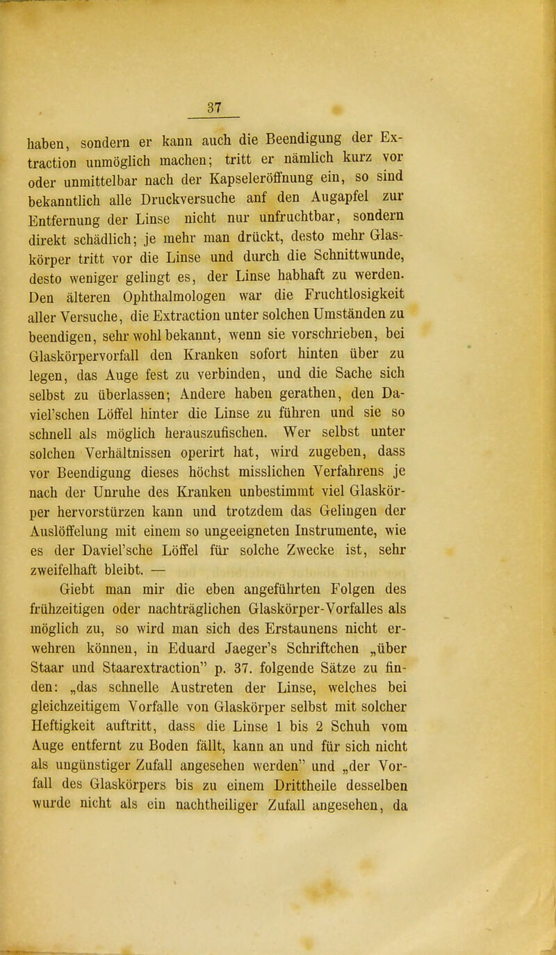 J 37 haben, sondern er kann auch die Beendigung der Ex- traction unmöglich machen; tritt er nämlich kurz vor oder unmittelbar nach der Kapseleröffnung ein, so sind bekanntlich alle Druckversuche anf den Augapfel zur Entfernung der Linse nicht nur unfruchtbar, sondern direkt schädlich; je mehr man drückt, desto mehr Glas- körper tritt vor die Linse und durch die Schnittwunde, desto weniger gelingt es, der Linse habhaft zu werden. Den älteren Ophthalmologen war die Fruchtlosigkeit aller Versuche, die Extraction unter solchen Umständen zu beendigen, sehr wohlbekannt, wenn sie vorschrieben, bei Glaskörpervorfall den Kranken sofort hinten über zu legen, das Auge fest zu verbinden, und die Sache sich selbst zu überlassen; Andere haben gerathen, den Da- viel'schen Löffel hinter die Linse zu führen und sie so schnell als möglich herauszufischen. Wer selbst unter solchen Verhältnissen operirt hat, wird zugeben, dass vor Beendigung dieses höchst misslichen Verfahrens je nach der Unruhe des Kranken unbestimmt viel Glaskör- per hervorstürzen kann und trotzdem das Gelingen der Auslöffelung mit einem so ungeeigneten Instrumente, wie es der Daviel'sche Löffel füi- solche Zwecke ist, sehr zweifelhaft bleibt. — Giebt man mir die eben angeführten Folgen des frühzeitigen oder nachträglichen Glaskörper-Vorfalles als möglich zu, so wird man sich des Erstaunens nicht er- wehren können, in Eduard Jaeger's Schriftchen „über Staar und Staarextraction p. 37. folgende Sätze zu fin- den: „das schnelle Austreten der Linse, welches bei gleichzeitigem Vorfalle von Glaskörper selbst mit solcher Heftigkeit auftritt, dass die Linse 1 bis 2 Schuh vom Auge entfernt zu Boden fällt, kann an und für sich nicht als ungünstiger Zufall angesehen werden und „der Vor- fall des Glaskörpers bis zu einem Drittheile desselben wurde nicht als ein nachtheiliger Zufall angesehen, da