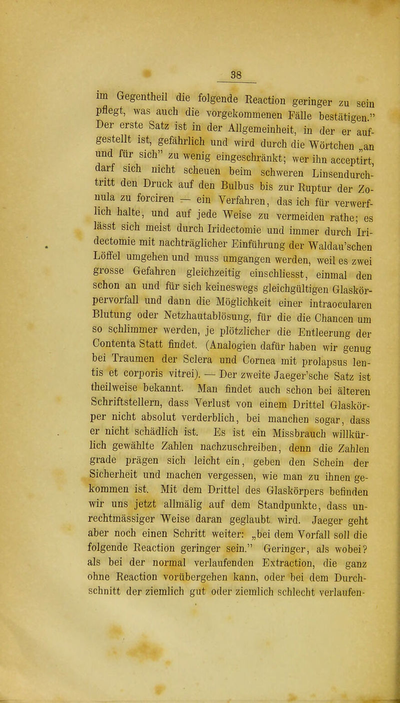 im Gegentheil die folgende Reaction geringer zu sein pflegt, was auch die vorgekommenen Fälle bestätigen Der erste Satz ist in der Allgemeinheit, in der er auf- gestellt ist, gefährlich und wird durch die Wörtchen an und für sich zuwenig eingeschränkt; wer ihn acceptirt, darf sich nicht scheuen beim schweren Linsendurch- tritt den Druck auf den Bulbus bis zur Ruptur der Zo- nula zu forciren - ein Verfahren, das ich für verwerf- lich halte, und auf jede Weise zu vermeiden rathe; es lässt sich meist durch Iridectomie und immer durch Iri- dectomie mit nachträglicher Einführung der Waldau'schen Löffel umgehen und muss umgangen werden, weil es zwei grosse Gefahren gleichzeitig einschliesst, einmal den schon an und für sich keineswegs gleichgültigen Glaskör- pervorfall und dann die Möglichkeit einer intraocularen Blutung oder Netzhautablösung, für die die Chancen um so schlimmer werden, je plötzlicher die Entleerung der Contenta Statt findet. (Analogien dafür haben M'ir genug bei Traumen der Sclera und Cornea mit prolapsus len- tis et corporis vitrei). — Der zweite Jaeger'sche Satz ist theilweise bekannt. Man findet auch schon bei älteren Schriftstellern, dass Verlust von einem Drittel Glaskör- per nicht absolut verderblich, bei manchen sogar, dass er nicht schädlich ist. Es ist ein Missbrauch willkür- lich gewählte Zahlen nachzuschreiben, denn die Zahlen grade prägen sich leicht ein, geben den Schein der Sicherheit und machen vergessen, wie man zu ihnen ge- kommen ist. Mit dem Drittel des Glaskörpers befinden wir uns jetzt allmälig auf dem Standpunkte, dass un- rechtmässiger Weise daran geglaubt wird. Jaeger geht aber noch einen Schritt weiter: „bei dem Vorfall soll die folgende Reaction geringer sein. Geringer, als wobei? als bei der normal verlaufenden Extraction, die ganz ohne Reaction vorübergehen kann, oder bei dem Durch- schnitt der ziemlich gut oder ziemlich schlecht verlaufen-