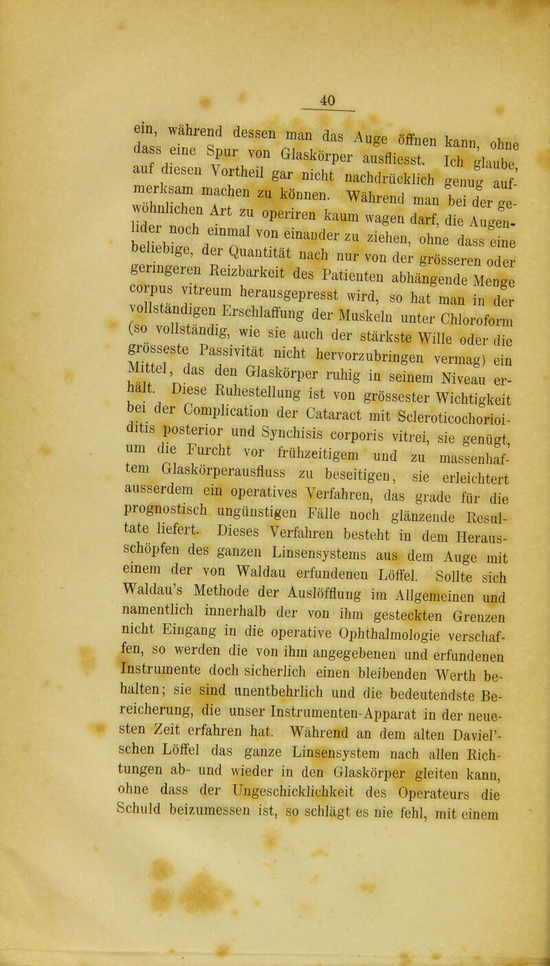 em wahrend dessen man das Auge öffnen kann ohne da s eme Spur von Glaskörper ausfliesst. Ich glaube auf diesen Vortheil gar nicht nachdrücklich genug au merksam machen zu können. Während man be der ge wohnlichen Art zu operiren kaum wagen darf, die A gen. Iider noch einmal von einander zu ziehen, ohie dats eLe beliebige, der Quantität nach nur von der grösseren oTe geringeren Reizbarkeit des Patienten abhängende Menge corpus vitreum heransgepresst wird, so hat man h! de vollständigen Erschlaffung der Muskeln unter Chloroform (so vollständig, wie sie auch der stärkste Wille oder die grosseste Passivität nicht hervorzubringen vermag) ein Mittel das den Glaskörper ruhig in seinem Niveau er- halt Diese Ruhestellung ist von grossester Wichtigkeit bei der Gomplication der Cataract mit Scleroticochorioi- ditis posterior und Synchisis corporis vitrei, sie genügt um die Furcht vor frühzeitigem und zu massenhaf- tem Glaskörperausfluss zu beseitigen, sie erleichtert ausserdem ein operatives Verfahren, das grade für die prognostisch ungünstigen Fälle noch glänzende Resul- tate liefert. Dieses Verfahren besteht in dem Heraus- schopfen des ganzen Linsensystems aus dem Auge mit einem der von Waldau erfundenen Löffel. Sollte sich Waldau's Methode der Auslöfflung im Allgemeinen und namentlich innerhalb der von ihm gesteckten Grenzen nicht Eingang in die operative Ophthalmologie verschaf- fen, so werden die von ihm angegebenen und erfundenen Instrumente doch sicherlich einen bleibenden Werth be- halten; sie sind unentbehrlich und die bedeutendste Be- reicherung, die unser Instrumenten-Apparat in der neue- sten Zeit erfahren hat. Während an dem alten Daviel'- schen Löffel das ganze Linsensystem nach allen Rich- tungen ab- und wieder in den Glaskörper gleiten kann, ohne dass der Ungeschicklichkeit des Operateurs die Schuld beizumessen ist, so schlägt es nie fehl, mit einem 1