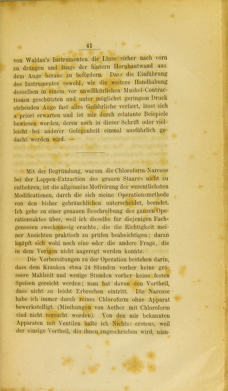 von Waldau's Instrumenten die Linse sicher nach vorn zu drängen und längs der hintern Hornhautwand aus dem Auge heraus zu befördern. Dass die Einführung des Instrumentes sowohl, wie die weitere Handhabung desselben in einem vor unwillkürlichen Muskel-Contrac- tionen geschützten und unter möglichst geringem Druck stehenden Auge fast alles Gefährliche verliert, lässt sich a priori erwarten und ist mir durch eclatante Beispiele bewiesen worden, deren noch in dieser Schrift oder viel- leicht bei anderer Gelegenheit einmal ausführlich ge- dacht werden wird. — Mit der Begründung, warum die Chloroform-Narcose bei der Lappen-Extraction des grauen Staares nicht zu entbehren, ist die allgemeine Motivirung der wesentlichsten Modificationen, durch die sich meine Operationsmethode von den bisher gebräuchlichen unterscheidet, beendet. Ich gehe zu einer genauen Beschreibung des ganzen Ope- rationsaktes über, weil ich dieselbe für diejenigen Fach- genossen zweckmässig erachte, die die Richtigkeit mei- ner Ansichten praktisch zu prüfen beabsichtigen; daran knüpft sich wohl noch eine oder die andere Frage, die in dem Vorigen nicht angeregt werden konnte. Die Vorbereitungen zu der Operation bestehen darin, dass dem Kranken etwa 24 Stunden vorher keine grö- ssere Mahlzeit und wenige Stunden vorher keine festen Speisen gereicht werden; man hat davon den Vortheil, dass nicht zu leicht Erbrechen eintritt. Die Narcose habe ich immer durch reines Chloroform ohne Apparat bewerkstelligt. (Mischungen von Aether mit Chloroform sind nicht versucht worden). Von den mir bekannten Apparaten mit Ventilen halte ich Nichts: erstens, weil der einzige Vortheil, der ihnen zugeschrieben wird, näm-