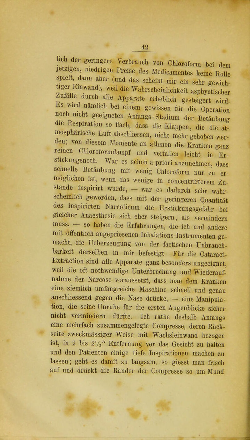 lieh der geringere Verbrauch von Chloroform bei dem jetzigen niedrigen Preise des Medicamentes keine Rolle spielt dann aber (und das scheint mir ein sehr gewich- tiger Einwand), weil die Wahrscheinlichkeit asphyctischer Zufalle durch alle Apparate erheblich gesteigert wird. Es wird nämlich bei einem gewissen für die Operation noch nicht geeigneten Anfangs - Stadium der Betäubung die Respiration so flach, dass die Klappen, die die at mosphärische Luft abschliessen, nicht mehr gehoben wer- den; von diesem Momente an athmen die Kranken ganz reinen Chloroformdampf und verfallen leicht in Er- stickungsnoth. War es schon a priori anzunehmen, dass schnelle Betäubung mit wenig Chloroform nur zu er- möglichen ist, wenn das wenige in concentrirterem Zu- stande inspirirt wurde, — war es dadurch sehr wahr- scheinlich geworden, dass mit der geringeren Quantität des mspirirten Narcoticum die Erstickungsgefahr bei gleicher Anaesthesie sich eher steigern, als vermindern muss, — so haben die Erfahrungen, die ich und andere mit öffentlich angepriesenen Inhalations-Instrumenten ge- macht, die Ueberzeugung von der factischen Unbrauch- barkeit derselben in mir befestigt. Für die Cataract- Extraction sind alle Appai'ate ganz besonders ungeeignet, weil die oft nothwendige Unterbrechung und Wiederauf- nahme der Narcose voraussetzt, dass man dem Kranken eine ziemlich umfangreiche Maschine schnell und genau anschliessend gegen die Nase drücke, — eine Manipula- tion, die seine Unruhe für die ersten Augenblicke sicher nicht vermindern dürfte. Ich rathe deshalb Anfangs eine mehrfach zusammengelegte Compresse, deren Rück- seite zweckmässiger Weise mit Wachsleinwand bezogen ist, in 2 bis 2Va Entfernung vor das Gesicht zu halten und den Patienten einige tiefe Inspirationen machen zu lassen; geht es damit zu langsam, so giesst man frisch auf und drückt die Ränder der Compresse so um Mund